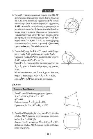 83
6.5-6.6
Β
Z
Γ
Η
Α
ε
1
Γ
Ρ
Α
Β
1 2
3
Β Γ
ΔΑ
Β
Γ
Δ
Α
800
1200
2. Έστω Ζ, Η τα δεύτερα κοινά σημεία των ΑΒ, ΑΓ
αντίστοιχα με το μικρότερο κύκλο. Για να δείξουμε
ότι η ΑΔ είναι διχοτόμος της γωνίας ˆΒΑΓ αρκεί
να δείξουμε ότι η ΑΔ είναι διχοτόμος της γωνίας
ˆΖΑΗ και επειδή αυτή είναι εγγεγραμμένη στο
μικρό κύκλο αρκεί να δείξουμε ότι τόξο ΖΔ είναι
ίσο με το ΔΗ, το οποίο σύμφωνα με την άσκηση
1 είναι ισοδύναμο με την ΒΓ//ΖΗ το οποίο είναι
με τη σειρά του ισοδύναμο με την ˆ ˆΓ = Η που
ισχύει γιατί 1
ˆˆΓ = Α και 1
ˆˆΗ = Α, ως γωνίες χορδής
και εφαπτομένης, όπου ε η κοινή εξωτερική
εφαπτομένη των δύο κύκλων στο Α.
3. Για να δείξουμε ότι ΡΑ = Γ∆ αρκεί να δείξουμε
ότι η γωνία ˆΑ∆Ρ ισούται με τη γωνία ˆ∆ΑΡ.
Έχουμε: η γωνία ˆΑ∆Ρείναι εξωτερική στο τρίγωνο
Α∆Γ

, οπότε: 1
ˆ ˆˆΑ∆Ρ = Γ + Α (1).
Όμως 3Γ = Αˆ ˆ (γωνία χορδής και εφαπτομένης) και
1 2
ˆ ˆΑ =Α γιατί η ΑΔ είναι διχοτόμος της γωνίας
ˆΒΑΓ.
Με αντικατάσταση των ˆΓ και 1
ˆΑ με τα ίσα τους
στην (1) παίρνουμε: 3 2
ˆ ˆ ˆ ˆΑ∆Ρ = Α + Α = ∆ΑΡ,
δηλ. ˆ ˆΑ∆Ρ = ∆ΑΡ που είναι το ζητούμενο.
§ 6.5-6.6
Ασκήσεις Εμπέδωσης
1. Επειδή το ΑΒΓΔ είναι εγγράψιμο έχουμε:
ˆ ˆ 180Α + Γ = 
ή ˆ120 180+ Γ = 
ή ˆ 60Γ = 
.
Επίσης έχουμε ˆ ˆ
εξ∆ = Β ή ˆ 80∆ = 
.
Προφανώς δε ˆ ˆ180 100εξΒ= − Β= 
.
2. ΕπειδήΑΒΓΔρόμβος θα είναι ˆ ˆΑ = Γ (1).Αλλά ο
ρόμβος ΑΒΓΔ είναι και εγγεγραμμένος σε κύκλο,
οπότε ˆ ˆ 180Α + Γ = 
(2).
Από τις (1), (2) προκύπτει ˆ2 180Α = 
ή ˆ 90Α = 
.
Δηλαδή ο ρόμβοςΑΒΓΔέχει μια γωνία ορθή, άρα
είναι τετράγωνο.
22-0017-02.indd 83 1/11/2013 4:05:04 μμ
 