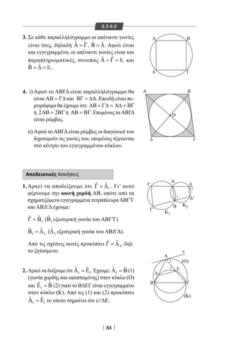 84
6.5-6.6
Α
Ο
Β
Γ
Γ'
'
Κ
(Ο)
(Κ)
Β
Β Γ
Α
Α
Γ
Ε
ε
1
1
Κ2
1
1
1
Α Β
Δ Γ
3. Σε κάθε παραλληλόγραμμο οι απέναντι γωνίες
είναι ίσες, δηλαδή ˆ ˆΑ = Γ, ˆˆΒ = ∆. Αφού είναι
και εγγεγραμμένο, οι απέναντι γωνίες είναι και
παραπληρωματικές, συνεπώς ˆ ˆ 1Α = Γ = και
ˆˆ 1Β = ∆ = .
4. i) Αφού το ΑΒΓΔ είναι παραλληλόγραμμο θα
είναι ΑΒ = Γ∆ και ΒΓ = ∆Α. Επειδή είναι πε-
ριγράψιμο θα έχουμε ότι: ΑΒ + Γ∆ = Α∆ + ΒΓ
ή 2 2ΑΒ= ΒΓή ΑΒ = ΒΓ. Επομένως τοΑΒΓΔ
είναι ρόμβος.
ii) Αφού το ΑΒΓΔ είναι ρόμβος οι διαγώνιοί του
διχοτομούν τις γωνίες του, επομένως τέμνονται
στο κέντρο του εγγεγραμμένου κύκλου.
Αποδεικτικές Ασκήσεις
1. Αρκεί να αποδείξουμε ότι 1
ˆˆΓ = ∆ . Γι’ αυτό
φέρνουμε την κοινή χορδή ΑΒ, οπότε από τα
σχηματιζόμενα εγγεγραμμένα τετράπλευραΑΒΓ′Γ
και ΑΒΔ′Δ έχουμε:
1
ˆ ˆΓ = Β ( 1
ˆΒ εξωτερική γωνία του ΑΒΓ′Γ)
1 1
ˆˆΒ =∆ ( 1
ˆ∆ εξωτερική γωνία του ΑΒΔ′Δ).
Από τις σχέσεις αυτές προκύπτει 1
ˆˆΓ = ∆ , δηλ.
το ζητούμενο.
2. Αρκεί να δείξουμε ότι 1 1
ˆ ˆΑ =Ε . Έχουμε: 1
ˆ ˆΑ =Β (1)
(γωνία χορδής και εφαπτομένης) στον κύκλο (Ο)
και 1
ˆ ˆΕ =Β (2) γιατί το ΒΔΕΓ είναι εγγεγραμμένο
στον κύκλο (Κ). Από τις (1) και (2) προκύπτει
1 1
ˆ ˆΑ =Ε το οποίο σημαίνει ότι ε//ΔΕ.
22-0017-02.indd 84 31/10/2013 5:53:21 μμ
 