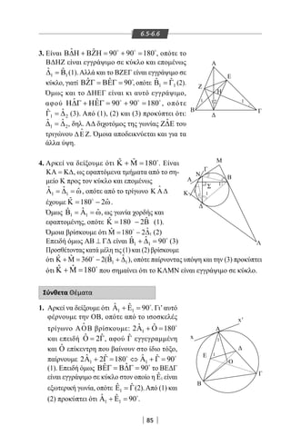 85
6.5-6.6
3. Είναι ˆ ˆ 90 90 180Β∆Η + ΒΖΗ= + =  
, οπότε το
ΒΔΗΖ είναι εγγράψιμο σε κύκλο και επομένως
1 1
ˆ ˆ∆ =Β (1).Αλλά και το ΒΖΕΓ είναι εγγράψιμο σε
κύκλο, γιατί ˆ ˆ 90ΒΖΓ = ΒΕΓ = 
, οπότε 1 1
ˆ ˆΒ =Γ (2).
Όμως και το ΔΗΕΓ είναι κι αυτό εγγράψιμο,
αφού ˆ ˆ 90 90 180Η∆Γ + ΗΕΓ= + =  
, οπότε
1 2
ˆˆΓ =∆ (3). Από (1), (2) και (3) προκύπτει ότι:
1 2
ˆ ˆ∆ =∆ , δηλ. ΑΔ διχοτόμος της γωνίας ˆZ Ε του
τριγώνου ∆ΕΖ. Όμοια αποδεικνύεται και για τα
άλλα ύψη.
A
E
Η
Γ
Γ
Ο
Δ
Ε
x
x'
Β
Α
Β
Δ
M
Γ
Σ
Β
Λ
Ν
Α
Κ
Δ
1
1
11
1
11 2
Z
1
1
4. Αρκεί να δείξουμε ότι ˆ ˆ 180Κ + Μ = 
. Είναι
ΚΑ = Κ∆, ως εφαπτόμενα τμήματα από το ση-
μείο Κ προς τον κύκλο και επομένως
1 1
ˆ ˆ ˆΑ =∆ =ω, οπότε από το τρίγωνο Κ Α∆

έχουμε ˆ ˆ180 2Κ= − ω
.
Όμως 1 1
ˆˆ ˆΒ =Α =ω, ως γωνία χορδής και
εφαπτομένης, οπότε ˆ ˆ180 2Κ= − Β (1).
Όμοια βρίσκουμε ότι 1
ˆˆ 180 2Μ = − ∆ (2)
Επειδή όμως ΑΒ ⊥ Γ∆ είναι 1 1
ˆˆ 90Β + ∆ = 
(3)
Προσθέτοντας κατά μέλη τις (1) και (2) βρίσκουμε
ότι 1 1
ˆˆ ˆ ˆ360 2( )Κ + Μ= − Β + ∆
, οπότε παίρνοντας υπόψη και την (3) προκύπτει
ότι ˆ ˆ 180Κ + Μ = που σημαίνει ότι το ΚΛΜΝ είναι εγγράψιμο σε κύκλο.
Σύνθετα Θέματα
1. Αρκεί να δείξουμε ότι 1 1
ˆ ˆ 90Α + Ε = 
. Γι’αυτό
φέρνουμε την ΟΒ, οπότε από το ισοσκελές
τρίγωνο ΑΟΒ

βρίσκουμε: 1
ˆ ˆ2 180Α + Ο = 
και επειδή ˆ ˆ2Ο = Γ, αφού ˆΓ εγγεγραμμένη
και ˆΟ επίκεντρη που βαίνουν στο ίδιο τόξο,
παίρνουμε 1 1
ˆ ˆˆ ˆ2 2 180 90Α + Γ= ⇔ Α + Γ= 
(1). Επειδή όμως ˆˆ 90ΒΕΓ = Β∆Γ = 
το ΒΕΔΓ
είναι εγγράψιμο σε κύκλο στον οποίο η 1
ˆΕ είναι
εξωτερική γωνία, οπότε 1
ˆ ˆΕ =Γ(2).Από (1) και
(2) προκύπτει ότι 1 1
ˆ ˆ 90Α + Ε = .
22-0017-02.indd 85 31/10/2013 5:53:22 μμ
 