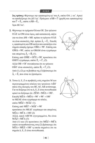 86
6.5-6.6
2ος τρόπος: Φέρνουμε την εφαπτομένη xx′ στο Α, οπότε xx′ΟΑ ⊥ . Αρκεί
να αποδείξουμε ότι ΔΕ//xx′. Πράγματι ˆ ˆxAB = Γ (χορδή και εφαπτομένη)
και 1
ˆˆ EΓ = , οπότε 1
ˆ ˆx EΑΒ = .
Άρα ΔΕ//xx′.
2. Φέρνουμε τα τμήματα ΟΔ και ΟΕ. Στο τρίγωνο
Ο∆Ε

το ΟΜ είναι ύψος, από κατασκευή, οπότε
για να είναι ∆Μ = ΜΕ πρέπει το τρίγωνο Ο∆Ε

να είναι ισοσκελές, δηλ. πρέπει 1 1
ˆ ˆ∆ =Ε . Επειδή
1ε εφαπτομένη και ΟΒ ακτίνα που καταλήγει στο
σημείο επαφής έχουμε: ˆ 90ΟΒ∆ = 
. Επίσης και
ˆ 90ΟΜ∆ = 
, οπότε το ΟΒΔΜ είναι εγγράψιμο
και επομένως 1 1
ˆ ˆ∆ =Β (1).
Επίσης από ˆ ˆ 90ΟΜΕ = ΟΓΕ = 
προκύπτει ότι
ΟΜΓΕ εγγράψιμο, οπότε 1 1
ˆ ˆΕ =Γ (2).
Αλλά ΟΒ = ΟΓ συνεπάγεται ότι το τρίγωνο
ΟΒΓ

είναι ισοσκελές, οπότε 1 1
ˆ ˆΒ =Γ (3).
Από (1), (2) με τη βοήθεια της (3) βρίσκουμε ότι
1 1
ˆ ˆ∆ =Ε που είναι το ζητούμενο.
3. Έστω Δ, Ε, Ζ οι προβολές ενός σημείου Μ του
περιγεγραμμένου κύκλου του τριγώνου ΑΒΓ

πάνω στις πλευρές του ΒΓ, ΑΓ, ΑΒ αντίστοιχα.
Για να δείξουμε ότι τα Δ, Ε, Ζ είναι συνευθειακά
αρκεί να δείξουμε ότι ˆ ˆ 180ΖΕΜ + ΜΕ∆ = 
.
Επειδή ˆ ˆ 90 90 180ΜΖΑ + ΜΕΑ= + =  
το ΜΖΑΕ είναι εγγράψιμο σε κύκλο,
οπότε ˆˆΜΕΖ = ΜΑΖ (1).
Επίσης από ˆˆ 90ΜΕΓ = Μ∆Γ = 
προκύπτει ότι ΜΕΔΓ εγγράψιμο και επομένως
ˆ ˆ 180ΜΕ∆ + ΜΓ∆ = 
(2)
Αλλά, αφού ΑΒΓΜ εγγεγραμμένο, θα είναι
ˆ ˆΜΑΖ = ΜΓ∆ (3)
Από (1) και (3) προκύπτει ότι ˆ ˆΜΕΖ = ΜΓ∆
οπότε αντικαθιστώντας στη (2) βρίσκουμε ότι
ˆ ˆ 180ΜΕ∆ + ΜΕΖ = 
η οποία σημαίνει ότι τα
σημεία Δ, Ε, Ζ είναι συνευθειακά.
Β
Δ
Ζ
Α Μ
Ε
Β Δ
Γ
Ο
Ε
Μ Γ
ε2ε1
1
1
1
22-0017-02.indd 86 1/11/2013 4:08:15 μμ
 
