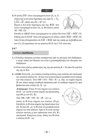 87
6.7
4. Η γωνία ˆΖΑΓ είναι εγγεγραμμένη στον (Α, Δ, Γ)
κύκλο και η ΑΔ είναι διχοτόμος της, άρα 1 2
ˆ ˆΑ =Α ,
ή  Ζ∆ = ∆Γ, οπότε και Ζ∆ = ∆Γ (1).
Όμοια η ΑΔ είναι διχοτόμος και της ˆΒΑΕ που
είναι εγγεγραμμένη στον (Α, Δ, Β) κύκλο, οπότε
∆Ε = Β∆ (2).
Επειδή το ΑΒΔΕ είναι εγγεγραμμένο σε κύκλο θα είναι ˆ ˆΕ∆Γ = ΒΑΓ (3).
Επίσης και το ΑΖΔΓ είναι εγγεγραμμένο σε κύκλο, οπότε ˆ ˆΒ∆Ζ = ΒΑΓ (4).
Από (3) και (4) προκύπτει ότι ˆ ˆΕ∆Γ = Β∆Ζ από την οποία με τη βοήθεια και
των (1), (2) προκύπτει ότι τα τρίγωνα Β∆ Ζ

και Γ∆Ε

είναι ίσα.
§ 6.7
Ασκήσεις Εμπέδωσης
1. i) Επειδή ο δρομέας κινείται ισαπέχοντας από τις πλευρές του διαδρόμου,
ο γεωμ. τόπος των θέσεών του είναι η μεσοπαράλληλη των πλευρών του
διαδρόμου.
ii) Είναι ένας κύκλος ομόκεντρος της γης και ακτίνας R 10+ , όπου R η ακτίνα
της γης σε Km.
2. i) Ευθύ: Έστω (M, )ρ ο κύκλος γνωστής ακτίνας ρ που κυλιέται στο εσωτερικό
του γνωστού κύκλου ( , R)Ο καιΑτο μετακινούμενο μοναδικό κοινό σημείο
των δύο κύκλων. Τότε RΟΜ = ΟΑ − ΜΑ = − ρ, δηλ. το τυχαίο σημείο
Μ του τόπου απέχει σταθερή απόσταση από το σταθερό σημείο Ο, άρα
βρίσκεται στον κύκλο ( , R )Ο − ρ .
Αντίστροφο: Έστω Ν ένα σημείο του κύκλου
( ,R )Ο − ρ και Β το κοινό σημείο της προέκτασης
της ON με τον ( , R)Ο .
Τότε R (R )ΝΒ = ΟΒ − ΟΝ = − − ρ = ρ,
οπότε το Β είναι σημείο του κύκλου ( , )Ν ρ .
Επειδή δε το Β είναι σημείο της διακέντρου των
( , R)Ο και ( , )Ν ρ το Β είναι το μοναδικό κοινό
σημείο των δυο κύκλων. Άρα το Ν είναι κέντρο
κύκλου ακτίνας ρ που εφάπτεται στον ( , R)Ο
εσωτερικά. Επομένως γεωμ. τόπος του Μ είναι
ο κύκλος ( ,R )Ο − ρ .
Β N
O
Α
R
Μ
ρ
Α
Β Γ
Ε
Ζ 1 2
22-0017-02.indd 87 31/10/2013 5:53:23 μμ
 