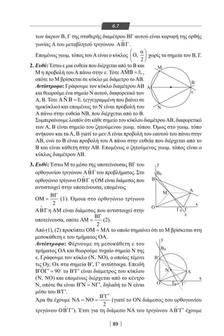 89
6.7
των άκρων Β, Γ της σταθερής διαμέτρου ΒΓ αυτού είναι κορυφή της ορθής
γωνίας Α του μεταβλητού τριγώνου ΑΒΓ

.
Επομένως γεωμ. τόπος τουAείναι ο κύκλος ,
2
α 
Ο 
 
χωρίς τα σημεία του Β, Γ.
ΑΝ
A
B
ε
M
Ν
Γ'
Β'
Α
ε
Γ
Β
y
y
x
x
Γ0
B0
Γ0
0Β
Μ
Ο
Ο
2. Ευθύ: Έστω ε μια ευθεία που διέρχεται από το Β και
Μ η προβολή του Α πάνω στην ε. Τότε ˆ 1ΑΜΒ = ,
οπότε το Μ βρίσκεται σε κύκλο με διάμετρο τοΑΒ.
Αντίστροφο: Γράφουμε τον κύκλο διαμέτρου ΑΒ
και θεωρούμε ένα σημείο Ν αυτού, διαφορετικό των
Α, Β. Τότε ˆ 1Α Β =Ν (εγγεγραμμένη που βαίνει σε
ημικύκλιο) και επομένως το Ν είναι προβολή του
Α πάνω στην ευθεία ΝΒ, που διέρχεται από το Β.
Συμπεραίνουμε λοιπόν ότι κάθε σημείο του κύκλου διαμέτρουΑΒ, διαφορετικό
των Α, Β είναι σημείο του ζητούμενου γεωμ. τόπου. Όμως στο γεωμ. τόπο
ανήκουν και τα Α, Β γιατί το μεν Α είναι προβολή του εαυτού του πάνω στην
ΑΒ, ενώ το Β είναι προβολή του Α πάνω στην ευθεία που διέρχεται από το
Β και είναι κάθετη στην ΑΒ. Επομένως ο ζητούμενος γεωμ. τόπος είναι ο
κύκλος διαμέτρου ΑΒ.
3. Ευθύ: Έστω Μ το μέσο της υποτείνουσας ΒΓ του
ορθογωνίου τριγώνου ΑΒΓ

του προβλήματος. Στο
ορθογώνιο τρίγωνο ΟΒΓ

η ΟΜ είναι διάμεσος που
αντιστοιχεί στην υποτείνουσα, επομένως
2
ΒΓ
ΟΜ = (1). Όμοια στο ορθογώνιο τρίγωνο
ΑΒΓ

η AM είναι διάμεσος που αντιστοιχεί στην
υποτείνουσα, οπότε
2
ΒΓ
ΑΜ = (2).
Από (1), (2) προκύπτει ΟΜ = ΜΑ το οποίο σημαίνει ότι το Μ βρίσκεται στη
μεσοκάθετη ε του τμήματος OA.
Αντίστροφο: Φέρνουμε τη μεσοκάθετη ε του
τμήματος OA και θεωρούμε τυχαίο σημείο Ν της
ε. Γράφουμε τον κύκλο ( , )Ν ΝΟ , ο οποίος τέμνει
τις Oy, Ox στα σημεία Β′, Γ′ αντίστοιχα. Επειδή
ˆ 90′ ′Β ΟΓ = 
το Β′Γ′ είναι διάμετρος του κύκλου
( , )Ν ΝΟ και επομένως διέρχεται από το κέντρο
Ν, οπότε θα είναι ′ ′Β Ν = ΝΓ , δηλαδή το Ν είναι
μέσο του Β′Γ′.
Άρα θα έχουμε
2
′ ′Β Γ
ΝΑ = ΝΟ = (γιατί το ON διάμεσος του ορθογωνίου
τριγώνου ′ ′ΟΒ Γ

). Έτσι για τη διάμεσο ΝΑ του τριγώνου ′ ′ΑΒ Γ

έχουμε
22-0017-02.indd 89 1/11/2013 4:14:18 μμ
 
