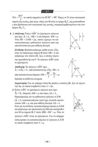 90
6.7
2
′ ′Β Γ
ΝΑ = το οποίο σημαίνει ότι ˆ 90′ ′Β ΑΓ = 
. Όμως το Ν είναι εσωτερικό
σημείο της γωνίας, άρα γεωμ. τόπος του Μ είναι το τμήμα 0 0Β Γ της μεσοκαθέτου
ε που βρίσκεται στο εσωτερικό της γωνίας, συμπεριλαμβανομένων και των
άκρων 0Β , 0Γ .
4. i) Ανάλυση: Έστω ΑΒΓ

το ζητούμενο τρίγωνο
που έχει: ˆ 1Α = , ΑΒ = λ και διάμεσο ΑΜ = µ.
Τότε 2 2ΒΓ= ΑΜ= µ, οπότε έχουμε να κα-
τασκευάσουμε ορθογώνιο τρίγωνο από την
υποτείνουσα και μια κάθετη πλευρά.
Σύνθεση: Κατασκευάζουμε ορθή γωνία ˆxAy,
στην Αx παίρνουμε σημείο Β ώστε ΑΒ = λ και
γράφουμε τον κύκλο ( , 2 )Β µ , ο οποίος τέμνει
την ημιευθεία Ay στο Γ. Το τρίγωνο ΑΒΓ

είναι
το ζητούμενο.
Απόδειξη: Το τρίγωνο ΑΒΓ

έχει:
ˆ ˆx y 1Α = Α = , από κατασκευή της ˆx yΑ , ΑΒ = λ
από κατασκευή και διάμεσο
2
2 2
ΒΓ µ
ΑΜ = = = µ
δηλαδή τα δοθέντα στοιχεία.
Διερεύνηση: Για να υπάρχει λύση θα πρέπει ο κύκλος ( , 2 )Β µ να τέμνει
την Ay, το οποίο συμβαίνει όταν 2λ  µ.
ii) Έστω ΑΒΓ

το ζητούμενο τρίγωνο που έχει:
ˆ 1Α = , διάμεσο ΑΜ = µ και ύψος Α∆ = λ.
Παρατηρούμε ότι το ορθογώνιο τρίγωνο ∆ ΑΜ

(ˆ 1∆ = ) κατασκευάζεται γιατί έχει γνωστή υποτεί-
νουσα ΑΜ = µ και μια κάθετη πλευρά Α∆ = λ.
Έτσι για τη σύνθεση, κατασκευάζουμε πρώτα τοΔΑΜ
και παίρνουμε την προέκταση της ΜΔκαι εκατέρωθεν
του Μ τα σημεία Β, Γ ώστε ΜΒ = ΜΓ = µ. Τότε το
τρίγωνο ΑΒΓ

είναι το ζητούμενο. Για να υπάρχει
λύση πρέπει να κατασκευάζεται το τρίγωνο ∆ ΑΜ

το οποίο συμβαίνει όταν λ  µ.
Β
Μ
λ
λ
λ
λ
Α
Γ
Β
Μ
Μ
Γ
Α
2
Α Β
Γ
x
y
22-0017-02.indd 90 1/11/2013 4:16:57 μμ
 