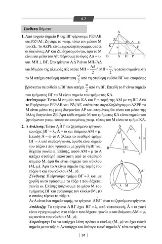 91
6.7
Σύνθετα Θέματα
1. Από τυχαίο σημείο Ρ της ΒΓ φέρνουμε ΡΕ//ΑΒ
και ΡΖ//ΑΓ. Ζητάμε το γεωμ. τόπο του μέσου Μ
του ΖΕ. ΤοΑΖΡΕ είναι παραλληλόγραμμο, οπότε
οι διαγώνιες ΑΡ και ΖΕ διχοτομούνται, άρα το Μ
είναι και μέσο τουΑΡ. Φέρνουμε το ύψος Α∆ = υ
και ΜΗ ⊥ ΒΓ. Στο τρίγωνο Α∆Ρ

είναι ΜΗ//ΑΔ
Α
Z
K
B Η Ρ Γ
Ευ
λ
λ
ω
ω
λ
τ
εΛΜ
Γ
Γ
Α
Α'
Α
Β
Β Μ
Μ
2. i) Ανάλυση: Έστω ΑΒΓ

το ζητούμενο τρίγωνο
που έχει: ΒΓ = λ, ˆΑ = ω και διάμεσο ΑΜ = µ.
Επειδή ˆΑ = ω το Α βλέπει το σταθερό τμήμα
ΒΓ = λ υπό σταθερή γωνία, άρα θα είναι σημείο
του τόξου τ που γράφεται με χορδή τη ΒΓ και
δέχεται γωνία ω. Επίσης, αφού ΑΜ = µ το Α
απέχει σταθερή απόσταση από το σταθερό
σημείο Μ, άρα θα είναι σημείο του κύκλου
( , )Μ µ . Άρα το Α είναι σημείο της τομής του
τόξου τ και του κύκλου ( , )Μ µ .
Σύνθεση: Παίρνουμε τμήμα ΒΓ = λ και με
χορδή αυτό γράφουμε το τόξο τ που δέχεται
γωνία ω. Επίσης παίρνουμε το μέσο Μ του
τμήματος ΒΓ και γράφουμε τον κύκλο ( , )Μ µ
και Μ μέσο της πλευράςΑΡ, οπότε
2
Α∆
ΜΗ = ή
2
υ
ΜΗ = , η οποία σημαίνει ότι
το Μ απέχει σταθερή απόσταση
2
υ
από τη σταθερή ευθεία ΒΓ και επομένως
βρίσκεται σε ευθεία ε//ΒΓ που απέχει
2
υ
από τη ΒΓ. Επειδή το Ρ είναι σημείο
του τμήματος ΒΓ το Μ είναι σημείο του τμήματος ΚΛ.
Αντίστροφο: Έστω Μ σημείο του ΚΛ και Ρ η τομή της AM με τη ΒΓ. Από
το Ρ φέρνουμε ΡΕ//ΑΒ και ΡΖ//ΑΓ, οπότε στο παραλληλόγραμμο ΑΖΡΕ το
Μ είναι μέσο της μιας διαγωνίου ΑΡ και επομένως θα είναι και μέσο της
άλλης διαγωνίου ΖΕ. Άρα κάθε σημείο Μ του τμήματος ΚΛ είναι σημείο του
ζητούμενου γεωμ. τόπου και επομένως γεωμ. τόπος του Μ είναι το τμήμα ΚΛ.
ο οποίος τέμνει το τόξο τ.
ΑνΑείναι ένα σημείο τομής, το τρίγωνο ΑΒΓ

είναι το ζητούμενο τρίγωνο.
Απόδειξη: Το τρίγωνο ΑΒΓ

έχει ΒΓ = λ, από κατασκευή, ˆΑ = ω γιατί
είναι εγγεγραμμένη στο τόξο τ που δέχεται γωνία ω και διάμεσο AM = μ,
ως ακτίνα του κύκλου ( , )Μ µ .
Διερεύνηση: Για να υπάρχει λύση πρέπει ο κύκλος ( , )Μ µ να έχει κοινά
σημεία με το τόξο τ.Αν υπάρχει και δεύτερο κοινό σημείοΑ′ τότε το τρίγωνο
22-0017-02.indd 91 1/11/2013 4:19:39 μμ
 