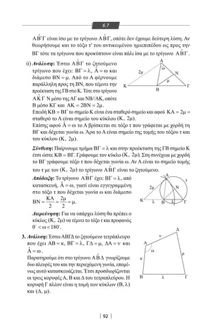 92
′ΑΒ Γ

είναι ίσο με το τρίγωνο ΑΒΓ

, οπότε δεν έχουμε δεύτερη λύση. Αν
θεωρήσουμε και το τόξο τ′ του αντικειμένου ημιεπιπέδου ως προς την
ΒΓ τότε τα τρίγωνα που προκύπτουν είναι πάλι ίσα με το τρίγωνο ΑΒΓ

.
ii) Ανάλυση: Έστω ΑΒΓ

το ζητούμενο
τρίγωνο που έχει: ΒΓ = λ, ˆΑ = ω και
διάμεσο ΒΝ = µ. Από το Α φέρνουμε
παράλληλη προς τη ΒΝ, που τέμνει την
προέκταση της ΓΒ στο Κ. Τότε στο τρίγωνο
ΑΚ Γ

Ν μέσο τηςΑΓ και ΝΒ//ΑΚ, οπότε
Β μέσο ΚΓ και 2 2ΑΚ= ΒΝ= µ.
Επειδή ΚΒ = ΒΓ το σημείο Κ είναι ένα σταθερό σημείο και αφού 2ΚΑ= µ=
σταθερό το Α είναι σημείο του κύκλου ( , 2 )Κ µ .
Επίσης αφού ˆΑ = ω το Α βρίσκεται σε τόξο τ που γράφεται με χορδή τη
BΓ και δέχεται γωνία ω. Άρα το Α είναι σημείο της τομής του τόξου τ και
του κύκλου ( , 2 )Κ µ .
Σύνθεση: Παίρνουμε τμήμα ΒΓ = λ και στην προέκταση της ΓΒ σημείο Κ
έτσι ώστε ΚΒ = ΒΓ. Γράφουμε τον κύκλο ( , 2 )Κ µ . Στη συνέχεια με χορδή
το ΒΓ γράφουμε τόξο τ που δέχεται γωνία ω. Αν Α είναι το σημείο τομής
του τ με τον ( , 2 )Κ µ το τρίγωνο ΑΒΓ

είναι το ζητούμενο.
Απόδειξη: Το τρίγωνο ΑΒΓ

έχει: ΒΓ = λ, από
κατασκευή, ˆΑ = ω, γιατί είναι εγγεγραμμένη
στο τόξο τ που δέχεται γωνία ω και διάμεσο
2
2 2
ΚΑ µ
ΒΝ = = = µ.
Διερεύνηση: Για να υπάρχει λύση θα πρέπει ο
κύκλος ( , 2 )Κ µ να τέμνει το τόξο τ και προφανώς
0 180 ω  
.
3. Ανάλυση: ΈστωΑΒΓΔτο ζητούμενο τετράπλευρο
που έχει ΑΒ = κ, ΒΓ = λ, Γ∆ = µ, ∆Α = ν και
ˆΑ = ω .
Παρατηρούμε ότι στο τρίγωνο ΑΒ∆

γνωρίζουμε
δυο πλευρές του και την περιεχόμενη γωνία, επομέ-
νως αυτό κατασκευάζεται. Έτσι προσδιορίζονται
οι τρεις κορυφέςΑ, Β καιΔτου τετραπλεύρου. Η
κορυφή Γ πλέον είναι η τομή των κύκλων ( , )Β λ
και ( , )∆ µ .
Β
Α
Β Γ
Α
Α
Ν
Κ
Κ Γ
ω
Β
Γ
Ν
λ λ
λ
κ
ν
ω
τ
2
2
6.7
22-0017-02.indd 92 13/3/2014 11:06:44 πµ
 