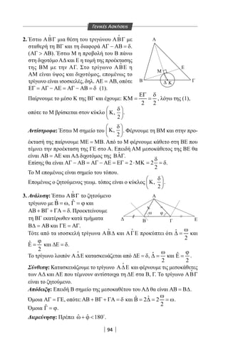 94
≈
≈
Β Κ Γ
ΓΒ Ε
Α
ω φ
M
E
Α2. Έστω ΑΒΓ

μια θέση του τριγώνου ΑΒΓ

με
σταθερή τη ΒΓ και τη διαφορά ΑΓ − ΑΒ = δ.
(ΑΓ  ΑΒ). Έστω Μ η προβολή του Β πάνω
στη διχοτόμο ΑΔ και Ε η τομή της προέκτασης
της ΒΜ με την ΑΓ. Στο τρίγωνο ΑΒΕ

η
AM είναι ύψος και διχοτόμος, επομένως το
τρίγωνο είναι ισοσκελές, δηλ. ΑΕ = ΑΒ, οπότε
ΕΓ = ΑΓ − ΑΕ = ΑΓ − ΑΒ = δ (1).
Παίρνουμε το μέσο Κ της ΒΓ και έχουμε:
2 2
ΕΓ δ
ΚΜ= = , λόγω της (1),
οπότε το Μ βρίσκεται στον κύκλο ,
2
δ 
Κ 
 
.
Αντίστροφα: Έστω Μ σημείο του ,
2
δ 
Κ 
 
. Φέρνουμε τη ΒΜ και στην προ-
έκτασή της παίρνουμε ΜΕ = ΜΒ. Από το Μ φέρνουμε κάθετο στη BE που
τέμνει την προέκταση της ΓΕ στο Α. Επειδή AM μεσοκάθετος της BE θα
είναι ΑΒ = ΑΕ και ΑΔ διχοτόμος της ˆΒΑΓ.
Επίσης θα είναι 2 2
2
δ
ΑΓ − ΑΒ = ΑΓ − ΑΕ = ΕΓ = ⋅ΜΚ = = δ.
Το Μ επομένως είναι σημείο του τόπου.
Επομένως ο ζητούμενος γεωμ. τόπος είναι ο κύκλος , .
2
δ 
Κ 
 
3. Ανάλυση: Έστω ΑΒΓ

το ζητούμενο
τρίγωνο με ˆΒ = ω, ˆΓ = ϕ και
ΑΒ + ΒΓ + ΓΑ = δ. Προεκτείνουμε
τη ΒΓ εκατέρωθεν κατά τμήματα
Β∆ = ΑΒ και ΓΕ = ΑΓ.
Τότε από τα ισοσκελή τρίγωνα ΑΒ∆

και ΑΓΕ

προκύπτει ότι ˆ
2
ω
∆ = και
ˆ
2
ϕ
Ε = και ∆Ε = δ.
Το τρίγωνο λοιπόν Α∆Ε

κατασκευάζεται από ∆Ε = δ, ˆ
2
ω
∆ = και ˆ
2
ϕ
Ε = .
Σύνθεση: Κατασκευάζουμε το τρίγωνο Α∆Ε

και φέρνουμε τις μεσοκάθετες
των ΑΔ και ΑΕ που τέμνουν αντίστοιχα τη ΔΕ στα Β, Γ. Το τρίγωνο ΑΒΓ

είναι το ζητούμενο.
Απόδειξη: Επειδή Β σημείο της μεσοκαθέτου του ΑΔ θα είναι ΑΒ = Β∆.
Όμοια ΑΓ = ΓΕ, οπότε:ΑΒ + ΒΓ + ΓΑ = δ και ˆˆ 2 2
2
ω
Β = ∆ = = ω.
Όμοια ˆΓ = ϕ.
Διερεύνηση: Πρέπει ˆ ˆ 180ω+ ϕ  
.
Γενικές Ασκήσεις
22-0017-02.indd 94 1/11/2013 4:22:40 μμ
 