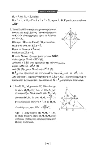 96
1
ˆˆΗ =Α και 2
ˆ ˆΗ =Β, οπότε:
1 2
ˆˆ ˆ ˆ ˆ ˆ ˆ ˆ 2Η + Γ = Η + Η + Γ = Α + Β + Γ = , αφού ˆΑ, ˆΒ, ˆΓ γωνίες του τριγώνου
ΑΒΓ

.
7. Έστω ΚΛΜΝ το τετράπλευρο που ορίζουν οι
ευθείες του προβλήματος. Για να δείξουμε ότι
το ΚΛΜΝ είναι εγγράψιμο αρκεί να δείξουμε
ότι ˆˆ
εξΝ = Λ .
Θέτουμε ˆ ˆΕΒ∆ = ω. Επειδή ΕΟ μεσοκάθετη
της ΒΔ θα είναι και ˆ ˆΕΒ∆ = ω.
Όμοια αν θέσουμε ˆ ˆΖΑ∆ = ϕ
θα είναι και ˆ ˆΖΓ∆ = ϕ.
Η γωνία ˆΝ είναι εξωτερική στο τρίγωνο ΝΒΖ

,
οπότε έχουμε ˆ ˆˆΝ = ω+ ΒΖΝ (1).
Αλλά και η ˆΒΖΝ είναι εξωτερική στο τρίγωνο ΑΖ∆

,
οπότε ˆˆ ˆΒΖΝ = ϕ + Ζ∆Α (2).
Από (1), (2) έχουμε ˆˆ ˆ ˆΝ = ω+ ϕ + Ζ∆Α (3).
Η ˆ
εξΛ είναι εξωτερική στο τρίγωνο ΛΓ∆

, οπότε ˆ ˆˆ ˆεξΛ = ϕ + ω+ Ζ∆Γ (4).
Από (3) και (4) λαμβάνοντας υπόψη ότι ˆ ˆΖ∆Α = Ζ∆Γ (οι διαγώνιες ρόμβου
διχοτομούν τις γωνίες του) προκύπτει ότι ˆˆ
εξΝ = Λ , δηλαδή το ζητούμενο.
8. i) Επειδή 2Μ , 3Μ μέσα τωνΑΓ, ΑΒ αντίστοιχα,
θα είναι 2 3Μ Μ //ΒΓ, δηλ. το 1 1 2 3Η Μ Μ Μ
είναι τραπέζιο. Αλλά, επειδή πάλι 1Μ , 2Μ
μέσα των ΒΓ, ΓΑ, θα είναι 1 2
2
ΑΒ
Μ Μ = (1).
Στο ορθογώνιο τρίγωνο 1ΑΗ Β

το 1 3Η Μ
είναι διάμεσος, άρα 1 3
2
ΑΒ
Η Μ = (2).
Από (1), (2) προκύπτει ότι: 1 2 1 3Μ Μ =Η Μ
το οποίο σημαίνει ότι το 1 1 2 3Η Μ Μ Μ είναι
ισοσκελές τραπέζιο και επομένως (εφαρμογή
2) είναι εγγράψιμο.
Α
Ε
O
Β
Κ Λ
Ν
ω ω
φ
φ
Ζ
M
Μ
Β Γ
Α
Γ
3 Μ2
Η3
Η2
Η1
1
1Μ
Η
Ζ
2Ζ
3Ζ
Γενικές Ασκήσεις
22-0017-02.indd 96 1/11/2013 4:27:38 μμ
 