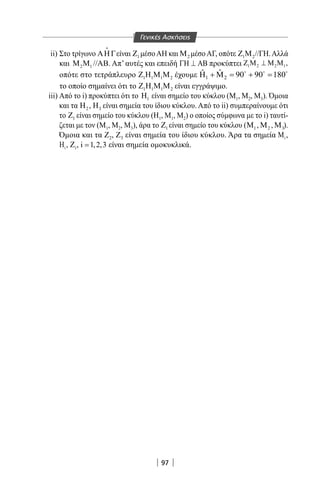97
ii) Στο τρίγωνο ΑΗΓ

είναι 1Ζ μέσοΑΗ και 2Μ μέσοΑΓ, οπότε 1 2Ζ Μ //ΓΗ.Αλλά
και 2 1Μ Μ //ΑΒ. Απ’ αυτές και επειδή ΓΗ ⊥ ΑΒ προκύπτει 1 2 2 1,Ζ Μ ⊥ Μ Μ
οπότε στο τετράπλευρο 1 1 1 2Ζ Η Μ Μ έχουμε 1 2
ˆ ˆ 90 90 180Η + Μ= + =  
το οποίο σημαίνει ότι το 1 1 1 2Ζ Η Μ Μ είναι εγγράψιμο.
iii) Από το i) προκύπτει ότι το 1Η είναι σημείο του κύκλου (Μ1, Μ2, Μ3). Όμοια
και τα 2Η , 3Η είναι σημεία του ίδιου κύκλου. Από το ii) συμπεραίνουμε ότι
το 1Ζ είναι σημείο του κύκλου (Η1, Μ1, Μ2) ο οποίος σύμφωνα με το i) ταυτί-
ζεται με τον (Μ1, Μ2, Μ3), άρα το 1Ζ είναι σημείο του κύκλου ( 1Μ , 2Μ , 3Μ ).
Όμοια και τα Ζ2, Ζ3 είναι σημεία του ίδιου κύκλου. Άρα τα σημεία iΜ ,
iΗ , iZ , i 1,2,3= είναι σημεία ομοκυκλικά.
Γενικές Ασκήσεις
22-0017-02.indd 97 13/3/2014 11:10:44 πµ
 