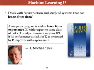 • Deals with “construction and study of systems that can
learn from data”
Machine Learning ??
A computer program is said to learn from
experience (E) with respect to some class
of tasks (T) and performance measure (P),
if its performance at tasks in T, as measured
by P, improves with experience E
— T. Mitchell 1997
11
 
