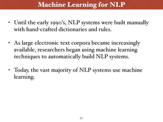 Machine Learning for NLP
• Until the early 1990’s, NLP systems were built manually
with hand-crafted dictionaries and rules.
• As large electronic text corpora became increasingly
available, researchers began using machine learning
techniques to automatically build NLP systems.
• Today, the vast majority of NLP systems use machine
learning.
21
 