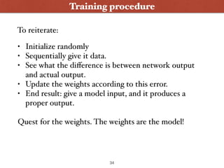 Training procedure
• Initialize randomly
• Sequentially give it data.
• See what the diﬀerence is between network output
and actual output.
• Update the weights according to this error.
• End result: give a model input, and it produces a
proper output.
Quest for the weights. The weights are the model!
To reiterate:
34
 