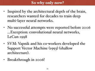 So why only now?
• Inspired by the architectural depth of the brain,
researchers wanted for decades to train deep
multi-layer neural networks.
• No successful attempts were reported before 2006
…Exception: convolutional neural networks,
LeCun 1998
• SVM: Vapnik and his co-workers developed the
Support Vector Machine (1993) (shallow
architecture).
• Breakthrough in 2006!
35
 