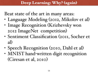 Deep Learning: Why? (again)
Beat state of the art in many areas:
• Language Modeling (2012, Mikolov et al)
• Image Recognition (Krizhevsky won
2012 ImageNet competition)
• Sentiment Classiﬁcation (2011, Socher et
al)
• Speech Recognition (2010, Dahl et al)
• MNIST hand-written digit recognition
(Ciresan et al, 2010)
58
 