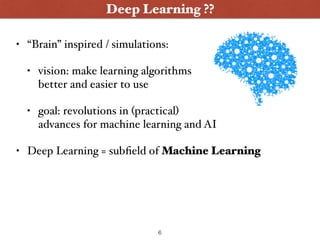 • “Brain” inspired / simulations:
• vision: make learning algorithms  
better and easier to use
• goal: revolutions in (practical)  
advances for machine learning and AI
• Deep Learning = subﬁeld of Machine Learning
Deep Learning ??
6
 