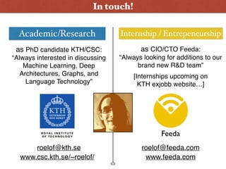 as PhD candidate KTH/CSC:
“Always interested in discussing
Machine Learning, Deep
Architectures, Graphs, and
Language Technology”
In touch!
roelof@kth.se
www.csc.kth.se/~roelof/
Internship / EntrepeneurshipAcademic/Research
as CIO/CTO Feeda:
“Always looking for additions to our  
brand new R&D team” 
 
[Internships upcoming on  
KTH exjobb website…]
roelof@feeda.com
www.feeda.com
Feeda
69
 