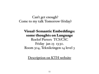 72
Can’t get enough?
Come to my talk Tomorrow (friday)
Description on KTH website
Visual-Semantic Embeddings:  
some thoughts on Language
Roelof Pieters TCS/CSC
Friday jan 23 13:30.
Room 304, Teknikringen 14 level 3
 