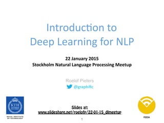 @graphiﬁc
Roelof Pieters
Introduc0on	
  to	
   
Deep	
  Learning	
  for	
  NLP
22	
  January	
  2015	
   
Stockholm	
  Natural	
  Language	
  Processing	
  Meetup
FEEDA
Slides at: 
http://www.slideshare.net/roelofp/220115dlmeetup
1
 
