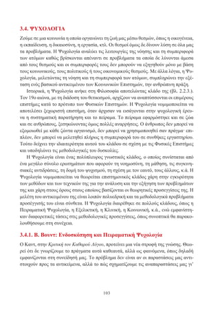 103
3.4. ΨΥΧΟΛΟΓΙΑ
Ζούμε σε μια κοινωνία η οποία οργανώνει τη ζωή μας μέσω θεσμών, όπως η οικογένεια,
η εκπαίδευση, η δικαιοσύνη, η εργασία, κτλ. Οι θεσμοί όμως δε δίνουν λύση σε όλα μας
τα προβλήματα. Η Ψυχολογία αναλύει τις λειτουργίες της νόησης και τη συμπεριφορά
των ατόμων καθώς βρίσκονται απέναντι σε προβλήματα τα οποία δε λύνονται άμεσα
από τους θεσμούς και οι συμπεριφορές τους δεν μπορούν να εξηγηθούν μόνο με βάση
τους κοινωνικούς, τους πολιτικούς ή τους οικονομικούς θεσμούς. Με άλλα λόγια, η Ψυ-
χολογία, μελετώντας τη νόηση και τη συμπεριφορά των ατόμων, συμπληρώνει την εξέ-
ταση ενός βασικού αντικειμένου των Κοινωνικών Επιστημών, την ανθρώπινη πράξη.
Ιστορικά, η Ψυχολογία ανήκε στη Φιλοσοφία αποτελώντας κλάδο της (βλ. 2.2.3.).
Τον 19ο αιώνα, με τη διάδοση του θετικισμού, αρχίζουν να αναπτύσσονται οι επιμέρους
επιστήμες κατά το πρότυπο των Φυσικών Επιστημών. Η Ψυχολογία νομιμοποιείται να
αποτελέσει ξεχωριστή επιστήμη, όταν άρχισαν να εισάγονται στην ψυχολογική έρευ-
να η συστηματική παρατήρηση και το πείραμα. Το πείραμα εφαρμόστηκε και σε ζώα
και σε ανθρώπους, ξεσηκώνοντας όμως πολλές αναρρήσεις. Ο άνθρωπος δεν μπορεί να
εξομοιωθεί με κάθε ζώντα οργανισμό, δεν μπορεί να χρησιμοποιηθεί σαν πράγμα· επι-
πλέον, δεν μπορεί να μελετηθεί πλήρως η συμπεριφορά του σε συνθήκες εργαστηρίου.
Τούτο δείχνει την ιδιαιτερότητα αυτού του κλάδου σε σχέση με τις Φυσικές Επιστήμες
και υποδηλώνει τις μεθοδολογικές του δυσκολίες.
Η Ψυχολογία είναι ένας πολύπλευρος γνωστικός κλάδος, ο οποίος συνίσταται από
ένα μεγάλο σύνολο ερωτημάτων που αφορούν τη νοημοσύνη, τη μάθηση, τις συγκινη-
σιακές αντιδράσεις, τη δομή του ψυχισμού, τη σχέση με τον εαυτό, τους άλλους, κ.ά. Η
Ψυχολογία νομιμοποιείται να θεωρείται επιστημονικός κλάδος χάρη στην εγκυρότητα
των μεθόδων και των τεχνικών της για την ανάλυση και την εξήγηση των προβλημάτων
της και χάρη στους όρους στους οποίους βασίζονται οι θεωρητικές προσεγγίσεις της. Η
μελέτη του αντικειμένου της είναι λοιπόν πολυεδρική και τα μεθοδολογικά προβλήματα
προσέγγισής του είναι σύνθετα. Η Ψυχολογία διαιρέθηκε σε πολλούς κλάδους, όπως η
Πειραματική Ψυχολογία, η Εξελικτική, η Κλινική, η Κοινωνική, κ.ά., ενώ εμφανίστη-
καν διαφορετικές τάσεις στις μεθοδολογικές προσεγγίσεις, όπως συνοπτικά θα παρακο-
λουθήσουμε στη συνέχεια.
3.4.1. Β. Βουντ: Ενδοσκόπηση και Πειραματική Ψυχολογία
Ο Καντ, στην Κριτική τον Καθαρού Λόγου, προτείνει μια νέα στροφή της γνώσης. Θεω-
ρεί ότι δε γνωρίζουμε το πράγματα αυτά καθεαυτά, αλλά ως φαινόμενα, όπως δηλαδή
εμφανίζονται στη συνείδησή μας. Το πρόβλημα δεν είναι αν οι παραστάσεις μας αντι-
στοιχούν προς τα αντικείμενα, αλλά το πώς σχηματίζουμε τις αναπαραστάσεις μας γι’
 