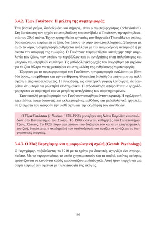 105
Ο Τζων Γουότσον (J. Watson, 1878–1958) γεννήθηκε στη Νότια Καρολίνα και σπού-
δασε στο Πανεπιστήμιο του Σικάγο. Το 1908 εκλέγεται καθηγητής στο Πανεπιστήμιο
Τζωνς Χόπκινς. Το 1920, λόγω επιπτώσεων του διαζυγίου του και στην επαγγελματική
του ζωή, διακόπτεται η ακαδημαϊκή του σταδιοδρομία και αρχίζει να εργάζεται σε δια-
φημιστικές εταιρείες.
3.4.2. Τζων Γουότσον: Η μελέτη της συμπεριφοράς
Ένα βασικό ρεύμα, διαδεδομένο και σήμερα, είναι ο συμπεριφορισμός (behaviorism).
Στη διατύπωση των αρχών και στη διάδοση του συνέβαλε ο Γουότσον, την πρώτη δεκα-
ετία του 20ού αιώνα. Έχουν προηγηθεί οι εργασίες του Θόρνταϊκ (Thorndike), ο οποίος,
βασισμένος σε πειράματα σε ζώα, διατύπωσε το νόμο του αποτελέσματος. Σύμφωνα με
αυτό το νόμο, η συμπεριφορά ρυθμίζεται ανάλογα με την αναμενόμενη ανταμοιβή ή με
σκοπό την αποφυγή της τιμωρίας. Ο Γουότσον πειραματίζεται κατεξοχήν στην ψυχο-
λογία των ζώων, των οποίων το περιβάλλον και οι αντιδράσεις είναι απλούστερες και
μπορούν να μετρηθούν καλύτερα. Τις μεθοδολογικές αρχές που θεωρήθηκε ότι ισχύουν
για τα ζώα θέλησε να τις μεταφέρει και στη μελέτη της ανθρώπινης συμπεριφοράς.
Σύμφωνα με το συμπεριφορισμό του Γουότσον, η συμπεριφορά αναλύεται με βάση
δύο όρους, το ερέθισμα και την αντίδραση. Θεωρείται δηλαδή ότι υπάγεται στην απλή
σχέση αιτίας–αποτελέσματος. Η συνείδηση, ως εσωτερική ψυχική λειτουργία, δε θεω-
ρείται ότι μπορεί να μελετηθεί επιστημονικά. Η ενδοσκόπηση απορρίπτεται ο ψυχολό-
γος πρέπει να παρατηρεί και να μετρά τις αντιδράσεις των παρατηρουμένων.
Στον «αφελή μπιχεβιορισμό» του Γουότσον ασκήθηκε έντονη κριτική. Η σχολή αυτή
επεκτάθηκε αναπτύσσοντας πιο εκλεπτυσμένες μεθόδους και μεθοδολογικά εργαλεία,
σε ζητήματα που αφορούν την υιοθέτηση και την εκμάθηση των συνηθειών.
3.4.3. Ο Μαξ Βερτχάιμερ και η μορφολογική σχολή (Gestalt Psychology)
Ο Βερτχάιμερ, ταξιδεύοντας το 1910 με το τρένο για διακοπές, αγοράζει ένα στροφο-
σκόπιο. Με το στροφοσκόπιο, το οποίο χρησιμοποιούν και τα παιδιά, εικόνες ακίνητες
εμφανίζονται να κινούνται καθώς παρουσιάζονται διαδοχικά. Αυτή ήταν η αρχή για μια
σειρά πειραμάτων σχετικά με τη λειτουργία της σκέψης.
 