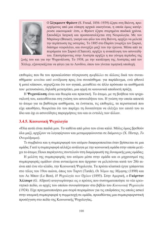 108
επιθυμίες που θα του προκαλούσαν σύγκρουση προβάλλει σε άλλους δικά του συναι-
σθήματα· κινείται από αντίδραση προς ένα συναίσθημα: για παράδειγμα, ενώ φθονεί
ή μισεί κάποιον, ισχυρίζεται ότι τον αγαπά, μεταθέτει σε άλλο πρόσωπο τα αισθήματά
του· μετουσιώνει, δηλαδή μετατρέπει, μια ορμή σε κοινωνικά αποδεκτή πράξη.
Η Ψυχανάλυση είναι και θεωρία και πρακτική. Το άτομο, με τη βοήθεια του ψυχα-
ναλυτή του, κατευθύνεται στη γνώση του ασυνειδήτου του. Η γνώση την οποία αποκτά
το άτομο για τα βαθύτερα αισθήματα, τα ένστικτα, τις επιθυμίες, τα περιστατικά που
είχε απωθήσει, θεωρείται ότι του παρέχει τη δυνατότητα να ελέγξει τον εαυτό του το
ίδιο και όχι οι ασυνείδητες παρορμήσεις του και οι εντολές των άλλων.
3.4.5. Κοινωνική Ψυχολογία
«Όλα αυτά είναι παιδιά μου. Το καθένα από μόνο του είναι καλό. Μόλις όμως βρεθούν
όλα μαζί, αρχίζουν να λογοφέρνουν και μεταμορφώνονται σε δαίμονες» (Χ. Πίντερ, Το
Ονειρόδραμα).
Τι συμβαίνει και η συμπεριφορά του ατόμου διαφοροποιείται όταν βρίσκεται σε μια
ομάδα; Γιατί η συμπεριφορά αλλάζει ανάλογα με την κοινωνική ομάδα στην οποία μετέ-
χει το άτομο; Ποιοι παράγοντες συντελούν στη διαμόρφωσή της δυναμικής μιας ομάδας;
Η μελέτη της συμπεριφοράς του ατόμου μέσα στην ομάδα και οι μηχανισμοί της
συμπεριφοράς ομάδων είναι αντικείμενα που άρχισαν να μελετώνται κατά τον 20ό αι-
ώνα από ένα νέο κλάδο, την Κοινωνική Ψυχολογία. Τα πρώτα κλασικά έργα γράφονται
στο τέλος του 19ου αιώνα, όπως του Ταρντ (Tarde), Οι Νόμοι της Μίμησης (1890) και
του Λε Μπον (Le Bon), H Ψυχολογία των Όχλων (1895). Στην Αμερική, ο Γκόρντον
Άλλπορτ (G. Allport) αναγνωρίστηκε ως ο πρώτος που συστηματοποίησε το νέο ερευ-
νητικό πεδίο, οι αρχές του οποίου συνοψίστηκαν στο βιβλίο του Κοινωνική Ψυχολογία
(1924). Είχε πραγματοποιήσει μια σειρά πειραμάτων για τις επιδράσεις τις οποίες ασκεί
στην ατομική συμπεριφορά η συμμετοχή σε ομάδα, προωθώντας μια συμπεριφοριστική
προσέγγιση στο πεδίο της Κοινωνικής Ψυχολογίας.
Ο Σίγκμουντ Φρόυντ (S. Freud, 1856–1939) έζησε στη Βιέννη, προ-
ερχόμενος από μια εύπορη αρχικά οικογένεια, η οποία όμως κατέρ-
ρευσε οικονομικά· έτσι, ο Φρόιντ έζησε στερημένα παιδικά χρόνια.
Σπουδάζει Ιατρική και προσανατολίζεται στη Νευρολογία. Με τον
Μπρόυερ (Breuer), γιατρό και φίλο του στη Βιέννη, αρχίζει να μελετά
την περίπτωση της υστερίας. Το 1885 στο Παρίσι γνωρίζει τον Σαρκό,
διάσημο νευρολόγο, και συνεχίζει μαζί του την έρευνα. Μέσα από τα
πειράματα του Σαρκό (Charcot), αρχίζει η ανακάλυψη του ασυνειδή-
του. Επιστρέφοντας στην Αυστρία αρχίζει η πιο γόνιμη περίοδος της
ζωής του και για την Ψυχανάλυση. Το 1938, με την κατάληψη της Αυστρίας από τον
Χίτλερ, εξαναγκάζεται να φύγει για το Λονδίνο, όπου του γίνεται τιμητική υποδοχή.
 