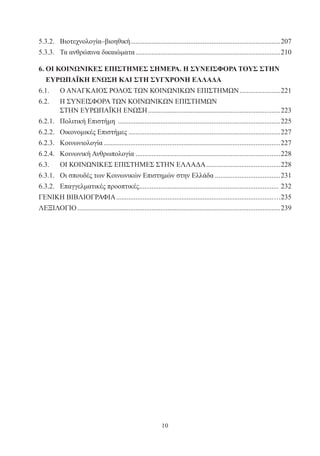 10
5.3.2.	 Βιοτεχνολογία–βιοηθική......................................................................................207
5.3.3.	 Τα ανθρώπινα δικαιώματα...................................................................................210
6. ΟΙ ΚΟΙΝΩΝΙΚΕΣ ΕΠΙΣΤΗΜΕΣ ΣΗΜΕΡΑ. Η ΣΥΝΕΙΣΦΟΡΑ ΤΟΥΣ ΣΤΗΝ
ΕΥΡΩΠΑΪΚΗ ΕΝΩΣΗ ΚΑΙ ΣΤΗ ΣΥΓΧΡΟΝΗ ΕΛΛΑΔΑ
6.1.	 Ο ΑΝΑΓΚΑΙΟΣ ΡΟΛΟΣ ΤΩΝ ΚΟΙΝΩΝΙΚΩΝ ΕΠΙΣΤΗΜΩΝ........................221
6.2.	 Η ΣΥΝΕΙΣΦΟΡΑ ΤΩΝ ΚΟΙΝΩΝΙΚΩΝ ΕΠΙΣΤΗΜΩΝ
	 ΣΤΗΝ ΕΥΡΩΠΑΪΚΗ ΕΝΩΣΗ............................................................................223
6.2.1.	 Πολιτική Επιστήμη .............................................................................................225
6.2.2.	 Οικονομικές Επιστήμες.......................................................................................227
6.2.3.	 Κοινωνιολογία.....................................................................................................227
6.2.4.	 Κοινωνική Ανθρωπολογία...................................................................................228
6.3.	 ΟΙ ΚΟΙΝΩΝΙΚΕΣ ΕΠΙΣΤΗΜΕΣ ΣΤΗΝ ΕΛΛΑΔΑ...........................................228
6.3.1.	 Οι σπουδές των Κοινωνικών Επιστημών στην Ελλάδα......................................231
6.3.2.	 Επαγγελματικές προοπτικές................................................................................ 232
ΓΕΝΙΚΗ ΒΙΒΛΙΟΓΡΑΦΙΑ..........................................................................................…235
ΛΕΞΙΛΟΓΙΟ....................................................................................................................239
 