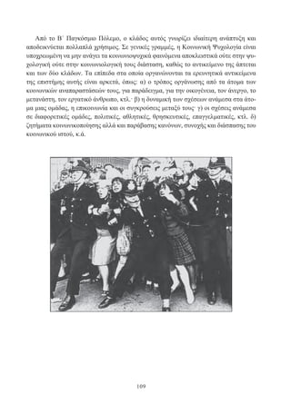 109
Από το Β΄ Παγκόσμιο Πόλεμο, ο κλάδος αυτός γνωρίζει ιδιαίτερη ανάπτυξη και
αποδεικνύεται πολλαπλά χρήσιμος. Σε γενικές γραμμές, η Κοινωνική Ψυχολογία είναι
υποχρεωμένη να μην ανάγει τα κοινωνιοψυχικά φαινόμενα αποκλειστικά ούτε στην ψυ-
χολογική ούτε στην κοινωνιολογική τους διάσταση, καθώς το αντικείμενο της άπτεται
και των δύο κλάδων. Τα επίπεδα στα οποία οργανώνονται τα ερευνητικά αντικείμενα
της επιστήμης αυτής είναι αρκετά, όπως: α) ο τρόπος οργάνωσης από τα άτομα των
κοινωνικών αναπαραστάσεών τους, για παράδειγμα, για την οικογένεια, τον άνεργο, το
μετανάστη, τον εργατικό άνθρωπο, κτλ.· β) η δυναμική των σχέσεων ανάμεσα στα άτο-
μα μιας ομάδας, η επικοινωνία και οι συγκρούσεις μεταξύ τους· γ) οι σχέσεις ανάμεσα
σε διαφορετικές ομάδες, πολιτικές, αθλητικές, θρησκευτικές, επαγγελματικές, κτλ. δ)
ζητήματα κοινωνικοποίησης αλλά και παράβασης κανόνων, συνοχής και διάσπασης του
κοινωνικού ιστού, κ.ά.
 