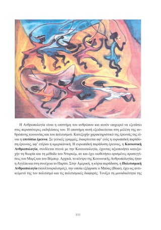 111
Η Ανθρωπολογία είναι η επιστήμη του ανθρώπου και αυτόν επιχειρεί να εξετάσει
στις περισσότερες εκδηλώσεις του. Η επιστήμη αυτή εξειδικεύεται στη μελέτη της αν-
θρώπινης κοινωνίας και του πολιτισμού. Κατεξοχήν χαρακτηριστικό της έρευνάς της εί-
ναι η επιτόπια έρευνα. Σε γενικές γραμμές, διακρίνεται αφ’ ενός η ευρωπαϊκή παράδο-
ση έρευνας, αφ’ ετέρου η αμερικανική. Η ευρωπαϊκή παράδοση έρευνας, η Κοινωνική
Ανθρωπολογία, συνδέεται στενά με την Κοινωνιολογία, έχοντας αξιοποιήσει κατεξο-
χήν τη θεωρία και τη μέθοδο του Ντυρκέμ, αν και έχει υιοθετήσει ορισμένες προσεγγί-
σεις του Μαρξ και του Βέμπερ. Αρχικά, το κέντρο της Κοινωνικής Ανθρωπολογίας ήταν
η Αγγλία και στη συνέχεια το Παρίσι. Στην Αμερική, η κύρια παράδοση, η Πολιτισμική
Ανθρωπολογία (κουλτουραλισμός), την οποία εξέφρασε ο Μπόας (Boas), έχει ως αντι-
κείμενό της τον πολιτισμό και τις πολιτισμικές διαφορές. Τονίζει τη μοναδικότητα της
 