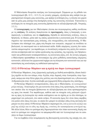 114
Ο Μαλινόφσκι θεωρείται πατέρας του λειτουργισμού. Σύμφωνα με τη μέθοδο του
λειτουργισμού (βλ. 4.11.– 4.11.3.), σε γενικές γραμμές, εξετάζεται πώς επιδρά ένα χα-
ρακτηριστικό στοιχείο μιας κοινωνίας, μια πράξη ή αντίληψη (π.χ. η τέλεση του χορού
από τα μέλη μιας φυλής) στη διατήρηση αυτής της κοινωνίας συνολικά. Υπονοείται η
αντίληψη ότι τα στοιχεία μιας κοινωνίας βρίσκονται σε αλληλεξάρτηση (βλ. Ντυρκέμ,
3.3.3.).
Ο λειτουργισμός για τον Μαλινόφσκι γίνεται πιο συγκεκριμένος καθώς συνδέεται
με τις ανάγκες. Οι ανάγκες διακρίνονται σε πρωταρχικές, όπως η διατροφή, η ανα-
παραγωγή, η ασφάλεια, και σε παράγωγες, δηλαδή σε πολιτιστικές ανάγκες, όπως η
θρησκεία, το δίκαιο, μέσα από τις οποίες οργανώνεται η κοινωνική ζωή. Η λειτουργία
σημαίνει την ικανοποίηση μιας ανάγκης, είτε στοιχειώδους είτε πολιτιστικής. Ο Μα-
λινόφσκι στο σύστημά του, χάρη στη θεωρία των αναγκών, επιχειρεί να συνδέσει το
βιολογικό, το οικονομικό και το πολιτιστικό πεδίο. Κάθε επιμέρους γεγονός δεν κατα-
νοείται απομονωμένα· για παράδειγμα, οι συναλλαγές ανάμεσα στις φυλές δεν κατανο-
ούνται ανεξάρτητα από τον τρόπο οργάνωσης της εργασίας, της τεχνικής, των θρησκευ-
τικών και μυθολογικών αναπαραστάσεων, τις κοινωνικές αξίες, κτλ. Σε γενικές γραμμές
ο Μαλινόφσκι προσπάθησε να συνεισφέρει όχι μόνο μεθόδους κατανόησης επιμέρους
κοινωνιών, αλλά και ένα ερμηνευτικό σχήμα για τη σύγκριση των κοινωνιών και για την
κατανόηση της κουλτούρας ως καθολικού φαινομένου.
3.5.2. Ο Ράντκλιφ–Μπράουν και η σχολή του δομο–λειτουργισμού
Ο Ράντκλιφ–Μπράουν, ένας εξαιρετικός ομιλητής με διεθνή ακτινοβολία, έδωσε διαλέ-
ξεις σχεδόν σε όλο τον κόσμο, στην Αγγλία, στην Αφρική, στην Αυστραλία, στην Αμε-
ρική, ακόμη και στην Κίνα χάρη στις μελέτες και στη δραστηριότητά του, η Κοινωνική
Ανθρωπολογία στην Αγγλία κατέλαβε μια ξεχωριστή θέση ανάμεσα στις επιστήμες.
Ο Ράντκλιφ–Μπράουν αντιπροσωπεύει, όπως και ο Μαλινόφσκι, το λειτουργιστικό
ρεύμα σκέψης. Αναγνωρίζει ότι μια κοινωνία είναι όπως ένας οργανισμός, ένα σύστημα
του οποίου όλα τα στοιχεία βρίσκονται σε αλληλεξάρτηση και είναι προσαρμοσμένα
ως προς ένα σκοπό. Για παράδειγμα, καθένα από τα στοιχεία ενός ρολογιού εξηγεί-
ται ως προς τη λειτουργία την οποία εκπληρώνει και σε σχέση με το όλο σύστημα, το
μηχανισμό του ρολογιού, στο οποίο ανήκει. Η κοινωνία όμως δεν είναι όπως ακριβώς
ένα ρολόι ούτε όπως ένα ζώο, το οποίο δεν μπορεί να αλλάξει είδος (ένας ποντικός δεν
μπορεί να γίνει γάτα). Ο Ράντκλιφ–Μπράουν παρατηρεί ότι, ενώ η κοινωνία αλλάζει και
μαζί της αλλάζει και το είδος της δομής της, εντούτοις δεν καταστρέφεται η συνέχειά της.
Με άλλα λόγια, θέτει το ερώτημα πώς δημιουργούνται νέοι τύποι κοινωνικής δομής και
αυτό το ερώτημα τον υποχρεώνει να απομακρυνθεί από τον λειτουργισμό και να εισα-
γάγει το δομο–λειτουργισμό.
Για να συμβάλει στην αναμόρφωση της βικτωριανής κοινωνίας της εποχής του, επι-
 