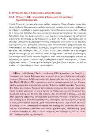 117
Ο Κλωντ Λεβί–Στρως (Claude Levi–Strauss, 1908– ) γεννήθηκε στις Βρυξέλλες,
σπούδασε στο Παρίσι Φιλοσοφία και, μετά από ολιγόχρονη θητεία ως καθηγητής
Λυκείου, δέχεται να διδάξει ως καθηγητής Κοινωνιολογίας στο Πανεπιστήμιο του
Σάο Πάολο (Βραζιλία). Με τη μετακίνηση αυτή, η οποία άλλαξε τη ζωή του, άρχισαν
οι εθνογραφικές του έρευνες στις φυλές των Ινδιάνων της ζούγκλας του Αμαζονίου.
Στο βιβλίο του Θλιβεροί Τροπικοί, περιγράφει το οδοιπορικό του στο νέο κόσμο στον
οποίο εισήλθε, μέσα από τον οποίο άρχισε να βλέπει από διαφορετική οπτική τον
πολιτισμό. Επιστρέφει το 1939 στο Παρίσι, όπου τον βρίσκει ο πόλεμος. Μια και
ήταν εβραϊκής καταγωγής, δεν είχε παρά μία επιλογή, να φύγει. Καταφεύγει, όπως
και χιλιάδες άλλοι Ευρωπαίοι επιστήμονες, καλλιτέχνες και διανοούμενοι, στη Νέα
Υόρκη, όπου διδάσκει σιη Νέα Σχολή Κοινωνικών Ερευνών (New School of Social
Research). To 1948 επιστρέφει στο Παρίσι και αναλαμβάνει καθήκοντα υποδιευθυ-
ντή στο Μουσείο του Ανθρώπου, στον τομέα της Εθνολογίας. Διδάσκει στη Σχολή
Ανωτάτων Σπουδών, το 1959 εκλέγεται καθηγητής στο Κολλέγιο της Γαλλίας και το
1973 εκλέγεται μέλος της Ακαδημίας.
Β. Η γαλλική σχολή Κοινωνικής Ανθρωπολογίας
3.5.4. Ο Κλωντ Λεβί–Στρως και η θεμελίωση του γαλλικού
στρουκτουραλισμού
Ο Λεβί–Στρως δέχτηκε και αξιοποίησε πολλές επιδράσεις. Όπως εξομολογείται ο ίδιος
στους Θλιβερούς Τροπικούς, ανακαλύπτει την κρυφή τάξη της φύσης μέσω της Γεωλογί-
ας· ο Φρόυντ τού δίδαξε το σκοτεινό κόσμο των συναισθημάτων και των ορμών· ο Μαρξ
ότι η Κοινωνική Επιστήμη δεν οικοδομείται στον κόσμο των γεγονότων. Σε ένα από τα
βασικότερα έργα του, τις Στοιχειώδεις Δομές της Συγγένειας, επιχειρεί τη μαθηματική
ανάλυση της συγγένειας, με τη βοήθεια του Α. Βέιλ (Α. Weil). Η προσπάθειά του να
αποδείξει μαθηματικά τις σχέσεις συγγενείας εκφράζει το ενδιαφέρον του να βρει τους
κοινούς συντελεστές φύσης και κοινωνίας, ώστε να γεφυρωθεί το χάσμα ανάμεσα στις
Ανθρωπιστικές και στις Θετικές Επιστήμες, ανάμεσα στα ανθρώπινα φαινόμενα και
στη φύση. Από τον Μαρσέλ Μως (Μ. Mauss) ο Λεβί–Στρως μαθαίνει ότι η αλληλεγγύη
μπορεί να επιτευχθεί με τον καλύτερο τρόπο αν σχηματιστεί μια δομή αμοιβαιότητας,
ένα σύστημα ανταλλαγών το οποίο συμβάλλει στην ανάπτυξη συμμαχιών ανάμεσα σε
ανθρώπους και ομάδες. Οι ανταλλαγές περιλαμβάνουν αγαθά και υπηρεσίες, γλώσσα,
σύμβολα και γυναίκες. Το σύστημα ανταλλαγών όμως βασιζόταν σε κανόνες· οι άνθρω-
ποι δεν επέλεγαν αυθαίρετα όποια γυναίκα ήθελαν.
 