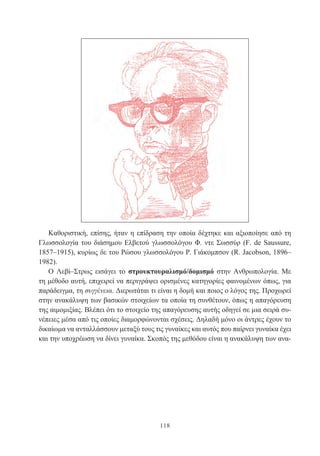 118
Καθοριστική, επίσης, ήταν η επίδραση την οποία δέχτηκε και αξιοποίησε από τη
Γλωσσολογία του διάσημου Ελβετού γλωσσολόγου Φ. ντε Σωσσύρ (F. de Saussure,
1857–1915), κυρίως δε του Ρώσου γλωσσολόγου Ρ. Γιάκομπσον (R. Jacobson, 1896–
1982).
Ο Λεβί–Στρως εισάγει το στρουκτουραλισμό/δομισμό στην Ανθρωπολογία. Με
τη μέθοδο αυτή, επιχειρεί να περιγράψει ορισμένες κατηγορίες φαινομένων όπως, για
παράδειγμα, τη συγγένεια. Διερωτάται τι είναι η δομή και ποιος ο λόγος της. Προχωρεί
στην ανακάλυψη των βασικών στοιχείων τα οποία τη συνθέτουν, όπως η απαγόρευση
της αιμομιξίας. Βλέπει ότι το στοιχείο της απαγόρευσης αυτής οδηγεί σε μια σειρά συ-
νέπειες μέσα από τις οποίες διαμορφώνονται σχέσεις. Δηλαδή μόνο οι άντρες έχουν το
δικαίωμα να ανταλλάσσουν μεταξύ τους τις γυναίκες και αυτός που παίρνει γυναίκα έχει
και την υποχρέωση να δίνει γυναίκα. Σκοπός της μεθόδου είναι η ανακάλυψη των ανα-
 