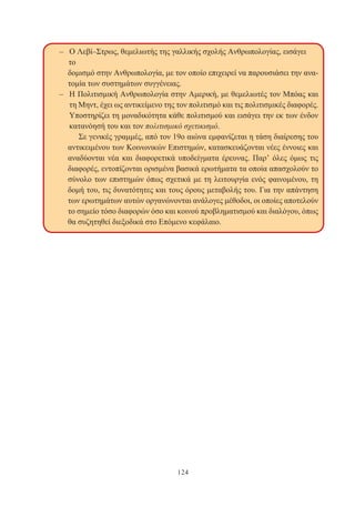 124
– Ο Λεβί–Στρως, θεμελιωτής της γαλλικής σχολής Ανθρωπολογίας, εισάγει
το
δομισμό στην Ανθρωπολογία, με τον οποίο επιχειρεί να παρουσιάσει την ανα-
τομία των συστημάτων συγγένειας.
– Η Πολιτισμική Ανθρωπολογία στην Αμερική, με θεμελιωτές τον Μπόας και
τη Μηντ, έχει ως αντικείμενο της τον πολιτισμό και τις πολιτισμικές διαφορές.
Υποστηρίζει τη μοναδικότητα κάθε πολιτισμού και εισάγει την εκ των ένδον
κατανόησή του και τον πολιτισμικό σχετικισμό.
Σε γενικές γραμμές, από τον 19ο αιώνα εμφανίζεται η τάση διαίρεσης του
αντικειμένου των Κοινωνικών Επιστημών, κατασκευάζονται νέες έννοιες και
αναδύονται νέα και διαφορετικά υποδείγματα έρευνας. Παρ’ όλες όμως τις
διαφορές, εντοπίζονται ορισμένα βασικά ερωτήματα τα οποία απασχολούν το
σύνολο των επιστημών όπως σχετικά με τη λειτουργία ενός φαινομένου, τη
δομή του, τις δυνατότητες και τους όρους μεταβολής του. Για την απάντηση
των ερωτημάτων αυτών οργανώνονται ανάλογες μέθοδοι, οι οποίες αποτελούν
το σημείο τόσο διαφορών όσο και κοινού προβληματισμού και διαλόγου, όπως
θα συζητηθεί διεξοδικά στο Επόμενο κεφάλαιο.
 