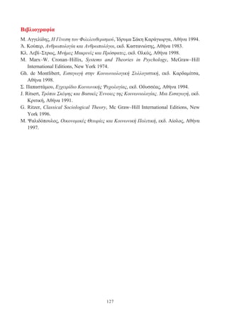 127
Βιβλιογραφία
Μ. Αγγελίδης, Η Γένεση τον Φιλελευθερισμού, Ίδρυμα Σάκη Καράγιωργα, Αθήνα 1994.
Ά. Κούπερ, Ανθρωπολογία και Ανθρωπολόγοι, εκδ. Καστανιώτης, Αθήνα 1983.
Κλ. Λεβί–Στρως, Μνήμες Μακρινές και Πρόσφατες, εκδ. Ολκός, Αθήνα 1998.
Μ. Marx–W. Cronan–Hillix, Systems and Theories in Psychology, McGraw–Hill
International Editions, New York 1974.
Gh. de Montlibert, Εισαγωγή στην Κοινωνιολογική Συλλογιστική, εκδ. Καρδαμίτσα,
Αθήνα 1998.
Σ. Παπαστάμου, Εγχειρίδιο Κοινωνικής Ψυχολογίας, εκδ. Οδυσσέας, Αθήνα 1994.
J. Ritsert, Τρόποι Σκέψης και Βασικές Έννοιες της Κοινωνιολογίας. Μια Εισαγωγή, εκδ.
Κριτική, Αθήνα 1991.
G. Ritzer, Classical Sociological Theory, Mc Graw–Hill International Editions, New
York 1996.
Μ. Ψαλιδόπουλος, Οικονομικές Θεωρίες και Κοινωνική Πολιτική, εκδ. Αίολος, Αθήνα
1997.
 