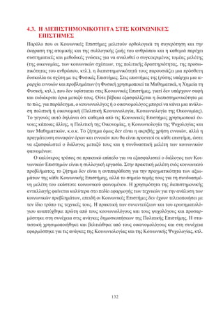 132
4.3. Η ΔΙΕΠΙΣΤΗΜΟΝΙΚΟΤΗΤΑ ΣΤΙΣ ΚΟΙΝΩΝΙΚΕΣ
ΕΠΙΣΤΗΜΕΣ
Παρόλο που οι Κοινωνικές Επιστήμες μελετούν ορθολογικά τη συγκρότηση και την
έκφραση της ατομικής και της συλλογικής ζωής του ανθρώπου και η καθεμιά παρέχει
συστηματικές και μεθοδικές γνώσεις για να αναλυθεί ο συγκεκριμένος τομέας μελέτης
(της οικονομίας, των κοινωνικών σχέσεων, της πολιτικής δραστηριότητας, της προσω-
πικότητας του ανθρώπου, κτλ.), η διεπιστημονικότητά τους παρουσιάζει μια πρόσθετη
δυσκολία σε σχέση με τις Φυσικές Επιστήμες. Στις επιστήμες της (ρύσης υπάρχει μια ιε-
ραρχία εννοιών και προβλημάτων (η Φυσική χρησιμοποιεί τα Μαθηματικά, η Χημεία τη
Φυσική, κτλ.), που δεν υφίσταται στις Κοινωνικές Επιστήμες, γιατί δεν υπάρχουν σαφή
και ευδιάκριτα όρια μεταξύ τους. Ούτε βέβαια εξασφαλίζεται η διεπιστημονικότητα με
το πώς, για παράδειγμα, ο κοινωνιολόγος ή ο οικονομολόγος μπορεί να κάνει μια ανάλυ-
ση πολιτική ή οικονομική (Πολιτική Κοινωνιολογία, Κοινωνιολογία της Οικονομίας).
Το γεγονός αυτό δηλώνει ότι καθεμιά από τις Κοινωνικές Επιστήμες χρησιμοποιεί έν-
νοιες κάποιας άλλης, η Πολιτική της Οικονομίας, η Κοινωνιολογία της Ψυχολογίας και
των Μαθηματικών, κ.ο.κ. Το ζήτημα όμως δεν είναι η ακριβής χρήση εννοιών, αλλά η
πραγμάτευση συναφών όρων και εννοιών που θα είναι προσιτοί σε κάθε επιστήμη, ώστε
να εξασφαλιστεί ο διάλογος μεταξύ τους και η συνδυαστική μελέτη των κοινωνικών
φαινομένων.
Ο καλύτερος τρόπος σε πρακτικό επίπεδο για να εξασφαλιστεί ο διάλογος των Κοι-
νωνικών Επιστημών είναι η συλλογική εργασία. Στην πρακτική μελέτη ενός κοινωνικού
προβλήματος, το ζήτημα δεν είναι η αντιπαράθεση για την πραγματικότητα των αξιω-
μάτων της κάθε Κοινωνικής Επιστήμης, αλλά το σημείο τομής τους για τη συνδυασμέ-
νη μελέτη του εκάστοτε κοινωνικού φαινομένου. Η χρησιμότητα της διεπιστημονικής
ανταλλαγής φαίνεται καλύτερα στο πεδίο εφαρμογής των τεχνικών για την ανάλυση των
κοινωνικών προβλημάτων, επειδή οι Κοινωνικές Επιστήμες δεν έχουν τελειοποιήσει με
τον ίδιο τρόπο τις τεχνικές τους. Η πρακτική των συνεντεύξεων και του ερωτηματολό-
γιου αναπτύχθηκε πρώτη από τους κοινωνιολόγους και τους ψυχολόγους και προσαρ-
μόστηκε στη συνέχεια στις ανάγκες δημοσκοπήσεων της Πολιτικής Επιστήμης. Η στα-
τιστική χρησιμοποιήθηκε και βελτιώθηκε από τους οικονομολόγους και στη συνέχεια
εφαρμόστηκε για τις ανάγκες της Κοινωνιολογίας και της Κοινωνικής Ψυχολογίας, κτλ.
 