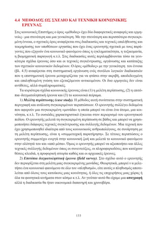 133
4.4 ΜΕΘΟΔΟΣ ΩΣ ΣΧΕΔΙΟ ΚΑΙ ΤΕΧΝΙΚΗ ΚΟΙΝΩΝΙΚΗΣ
ΕΡΕΥΝΑΣ
Στις κοινωνικές Επιστήμες ο όρος «μέθοδος» έχει δύο διαφορετικές αναφορές και ερμη-
νείες– μια στενότερη και μια γενικότερη. Με την στενότερη και περισσότερο συγκεκρι-
μένη έννοια, ο σχετικός όρος αναφέρεται στις διαδικασίες και τεχνικές επαλήθευσης και
τεκμηρίωσης των υποθέσεων εργασίας που έχει ένας ερευνητής σχετικά με τους παρά-
γοντες που εξηγούν ένα κοινωνικό φαινόμενο όπως η εγκληματικότητα, η τοξικομανία,
η βιομηχανική παραγωγή κ.τ.λ. Στις διαδικασίες αυτές περιλαμβάνονται τόσο τα γενι-
κότερα σχέδια έρευνας όσο και οι τεχνικές συγκέντρωσης, οργάνωσης και κατάταξης
των σχετικών κοινωνικών δεδομένων. Ο όρος «μέθοδος» με την γενικότερη του έννοια
(βλ. 4.5) αναφέρεται στη συστηματική οργάνωση ενός συνόλου λογικών διαδικασιών
που η επιστημονική έρευνα μεταχειρίζεται για να φτάσει στην ακριβή, αποδεδειγμένη
και επαληθευμένη γνώση του εξεταζόμενου αντικειμένου. Οι δυο ερμηνείες δεν είναι
αντίθετες, αλλά συμπληρωματικές.
Τα κυριότερα σχέδια κοινωνικής έρευνας είναι (1) η μελέτη περίπτωσης, (2) η επιτό-
πια–δειγματοληπτική έρευνα και (3) το κοινωνικό πείραμα.
1) Μελέτη περίπτωσης (case study). Η μέθοδος αυτή συνίσταται στην συστηματική
περιγραφή και ανάλυση συγκεκριμένων περιπτώσεων. Ο ερευνητής συλλέγει δεδομένα
που αφορούν μια συγκεκριμένη «μονάδα» η οποία μπορεί να είναι ένα άτομο, μια κοι-
νότητα, κ.τ.λ. Το ουσιώδες χαρακτηριστικό έγκειται στον περιορισμό του ερευνητικού
πεδίου. Ο ερευνητής μελετά τη συγκεκριμένη περίπτωση σε βάθος και μπορεί να χρησι-
μοποιήσει διάφορες τεχνικές συγκέντρωσης και συλλογής δεδομένων. Μια τεχνική που
έχει χρησιμοποιηθεί ιδιαίτερα από τους κοινωνικούς ανθρωπολόγους, σε συνάρτηση με
τη μελέτη περίπτωσης, είναι η «συμμετοχική παρατήρηση». Σε τέτοιες περιπτώσεις ο
ερευνητής συμμετέχει ενεργά στην κοινωνική ζωή και μελετά το κοινωνικό φαινόμενο
στην ολότητά του και «από μέσα». Όμως ο ερευνητής μπορεί να αξιοποιήσει και άλλες
τεχνικές συλλογής δεδομένων όπως οι συνεντεύξεις, οι πληροφοριοδότες που κατέχουν
θέσεις κλειδιά, η προφορική ιστορία καθώς και οι αρχειακές έρευνες.
2) Επιτόπια δειγματοληπτική έρευνα (field survey). Στο σχέδιο αυτό ο ερευνητής
δεν περιορίζεται στη μελέτη μιας συγκεκριμένης μονάδας. Θεωρητικά, μπορεί ν α μελε-
τήσει ένα κοινωνικό φαινόμενο σε όλο τον «πληθυσμό», είτε αυτός ο πληθυσμός αποτε-
λείται από όλους τους κατοίκους μιας κοινότητας, ή όλες τις επιχειρήσεις μιας χώρας ή
όλα τα φοιτητικά κινήματα στον κόσμο κ.τ.λ. Αν γινόταν αυτό θα είχαμε μια απογραφή
αλλά η διαδικασία θα ήταν οικονομικά δαπανηρή και χρονοβόρα.
 