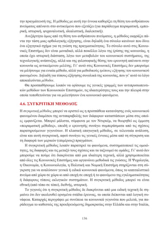 136
την πραγμάτευσή της. Η μέθοδος με αυτή την έννοια καθορίζει τη θέση του ανθρώπινου
πνεύματος απέναντι στο αντικείμενο που εξετάζει (για παράδειγμα πειραματική, εμπει-
ρική, ιστορική, ψυχαναλυτική, ιδεαλιστική, διαλεκτική).
Ανεξάρτητα όμως από τη θέση του ανθρώπινου πνεύματος, η μέθοδος εκφράζει πά-
ντα την τάση μιας ορθολογικής εξήγησης, είναι δηλαδή ένα σύνολο κανόνων που δίνει
ένα εξηγητικό σχήμα για τη γνώση της πραγματικότητας. Το σύνολο αυτό στις Κοινω-
νικές Επιστήμες δεν είναι μοναδικό, αλλά ποικίλλει λόγω της (ρύσης της κοινωνίας, η
οποία έχει ιστορική διάσταση, λόγω των μεταβολών του κοινωνικού συστήματος, της
τεχνολογικής ανάπτυξης, αλλά και της φιλοσοφικής θέσης του ερευνητή απέναντι στην
κοινωνία ως αντικείμενου μελέτης. Γι’ αυτό στις Κοινωνικές Επιστήμες δεν μπορούμε
να μιλήσουμε για ενιαία μέθοδο, αλλά για μεθοδικούς τρόπους εξήγησης του κοινωνικού
φαινομένου. Δηλαδή για τύπους εξήγησης συνολικά της κοινωνίας, που γι’ αυτό το λόγο
αποκαλούνται μέθοδοι.
Θα προσπαθήσουμε λοιπόν να ορίσουμε τις γενικές γραμμές των αντιπροσωπευτι-
κών μεθόδων των Κοινωνικών Επιστημών, τις ιδιαιτερότητες τους και την πλευρά στην
οποία τοποθετούνται για να μελετήσουν ένα κοινωνικό φαινόμενο.
4.6. ΣΥΓΚΡΙΤΙΚΗ ΜΕΘΟΔΟΣ
Η συγκριτική μέθοδος μπορεί να οριστεί ως η προσπάθεια κατανόησης ενός κοινωνικού
φαινομένου διαμέσου της αντιπαραβολής των διάφορων καταστάσεων μέσα στις οποί-
ες εμφανίζεται. Μπορεί μάλιστα, σύμφωνα με τον Ντυρκέμ, να θεωρηθεί ως έμμεση
«πειραματική μέθοδος», επειδή ο ερευνητής συνάγει συμπεράσματα από τις σχέσεις
παρατηρούμενων γεγονότων. Η κλασική επαγωγική μέθοδος, σε τελευταία ανάλυση,
είναι και αυτή συγκριτική, αφού συνάγει τις γενικές έννοιες μέσα από τη σύγκριση και
τη διαφορά των μερικών (επιμέρους) πραγμάτων.
Η συγκριτική μέθοδος λοιπόν παρατηρεί τα φαινόμενα, συστηματοποιεί τις ομοιό-
τητες, τις διαφορές και τις μεταξύ τους σχέσεις και τα ταξινομεί σε ομάδες. Γι’ αυτό δεν
μπορούμε να πούμε ότι διακρίνεται από μια ιδιαίτερη τεχνική, αλλά χρησιμοποιείται
από όλες τις Κοινωνικές Επιστήμες και οργανώνει μεθοδικά τις γνώσεις. Η Ψυχολογία,
η Οικονομία, η Κοινωνιολογία, η Πολιτική και Νομική Επιστήμη στηρίζονται στη σύ-
γκριση για να αναλύσουν γενικά ή ειδικά κοινωνικά φαινόμενα, όπως το καπιταλιστικό
πνεύμα από χώρα σε χώρα κι από εποχή σε εποχή ή το φαινόμενο της εγκληματικότητας
ή διάφορους τύπους εκλογικών συστημάτων. Η συγκριτική μέθοδος μπορεί να είναι
εθνική (από τόπο σε τόπο), διεθνής, ιστορική.
Το γεγονός ότι η συγκριτική μέθοδος δε διακρίνεται από μια ειδική τεχνική δε ση-
μαίνει ότι δεν ακολουθεί ορισμένα στάδια έρευνας, τα οποία διέπονται από λογική συ-
νάφεια. Καταρχάς περιγράφει με συνέπεια τα κοινωνικά γεγονότα που μελετά, για πα-
ράδειγμα το καθεστώς της προεδρευόμενης δημοκρατίας στην Ελλάδα και στην Ιταλία,
 