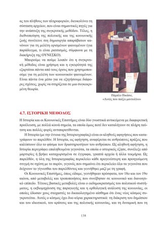 138
ας του πλήθους των πληροφοριών, διευκολύνει τη
σύσταση αρχείων, που είναι σημαντικές πηγές για
την ανάπτυξη της συγκριτικής μεθόδου. Τέλος, η
διεθνοποίηση της πολιτικής και της κοινωνικής
ζωής συνέτεινε σιη δημιουργία απαράβατων κα-
νόνων για τη μελέτη ορισμένων φαινομένων (για
παράδειγμα, τι είναι ρατσισμός, σύμφωνα με τη
διακήρυξη της ΟΥΝΕΣΚΟ).
Μπορούμε να πούμε λοιπόν ότι η συγκριτι-
κή μέθοδος είναι χρήσιμη και η εγκυρότητά της
εξαρτάται πάντα από τους όρους που χρησιμοποι-
ούμε για τη μελέτη των κοινωνικών φαινομένων.
Είναι πάντα ένα μέσο για να εξηγήσουμε διάφο-
ρες σχέσεις, χωρίς να στηρίζεται σε μια συγκεκρι-
μένη θεωρία.
Πάμπλο Πικάσο,
«Αυτός που παίζει μαντολίνο»
4.7. ΙΣΤΟΡΙΚΗ ΜΕΘΟΔΟΣ
Η Ιστορία και οι Κοινωνικές Επιστήμες είναι δύο γνωστικά αντικείμενα με διαφορετική
προέλευση, με πολλά κοινά σημεία, τα οποία όμως ποτέ δεν καταλήγουν σε πλήρη ταύ-
τιση και πολλές φορές αντιπαρατίθενται.
Η Ιστορία (με την έννοια της Ιστοριογραφίας) είναι οι αληθινές αφηγήσεις που κατα-
γράφουν το παρελθόν. Η Ιστορία, ως αφήγηση, αναφέρεται σε ανθρώπινες πράξεις που
καλύπτουν όλο το φάσμα των δραστηριοτήτων του ανθρώπου. Ως αληθινή αφήγηση, η
Ιστορία περιγράφει επαληθευμένα γεγονότα, τα οποία ο ιστορικός έζησε, συνέλεξε από
μαρτυρίες ή βρήκε καταχωρισμένα σε έγγραφα, γραπτά αρχεία ή άλλα τεκμήρια. Ως
παρελθόν, η ύλη της Ιστοριογραφίας περικλείει κάθε προγενέστερη και προηγούμενη
στιγμή σε σχέση με το παρόν, γεγονός που σημαίνει ότι περικλείει όλα τα γεγονότα που
δείχνουν το γίγνεσθαι του παρελθόντος και γεννήθηκε μαζί με τη γραφή.
Οι Κοινωνικές Επιστήμες, όπως είδαμε, γεννήθηκαν πρόσφατα, τον 18ο και τον 19ο
αιώνα, από μεταβολές και τροποποιήσεις που συνέβησαν σε κοινωνικό και διανοητι-
κό επίπεδο. Τέτοιες βασικές μεταβολές είναι ο εκδημοκρατισμός του πολιτικού συστή-
ματος, η εκβιομηχάνιση της παραγωγής και η ορθολογική ανάλυση της κοινωνίας, οι
οποίες έδωσαν χους στοχαστές το δικαιολογημένο αίσθημα ότι ένας νέος κόσμος συ-
γκροτείται. Αυτός ο κόσμος έχει δυο κύρια χαρακτηριστικά: τη διάκριση του δημόσιου
και του ιδιωτικού, του κράτους και της πολιτικής κοινωνίας, και τη δυναμική που τη
 