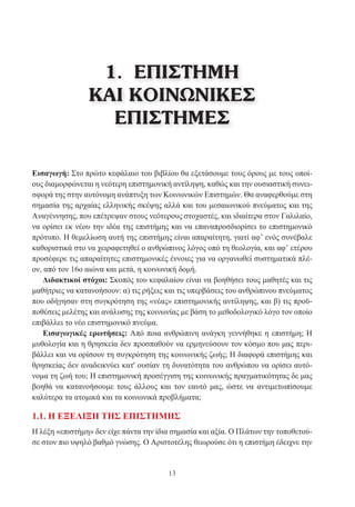 13
1. ΕΠΙΣΤΗΜΗ
ΚΑΙ ΚΟΙΝΩΝΙΚΕΣ
ΕΠΙΣΤΗΜΕΣ
Εισαγωγή: Στο πρώτο κεφάλαιο του βιβλίου θα εξετάσουμε τους όρους με τους οποί-
ους διαμορφώνεται η νεότερη επιστημονική αντίληψη, καθώς και την ουσιαστική συνει-
σφορά της στην αυτόνομη ανάπτυξη των Κοινωνικών Επιστημών. Θα αναφερθούμε στη
σημασία της αρχαίας ελληνικής σκέψης αλλά και του μεσαιωνικού πνεύματος και της
Αναγέννησης, που επέτρεψαν στους νεότερους στοχαστές, και ιδιαίτερα στον Γαλιλαίο,
να ορίσει εκ νέου την ιδέα της επιστήμης και να επαναπροσδιορίσει το επιστημονικό
πρότυπο. Η θεμελίωση αυτή της επιστήμης είναι απαραίτητη, γιατί αφ’ ενός συνέβαλε
καθοριστικά στο να χειραφετηθεί ο ανθρώπινος λόγος οπό τη θεολογία, και αφ’ ετέρου
προσέφερε τις απαραίτητες επιστημονικές έννοιες για να οργανωθεί συστηματικά πλέ-
ον, από τον 16ο αιώνα και μετά, η κοινωνική δομή.
Διδακτικοί στόχοι: Σκοπός του κεφαλαίου είναι να βοηθήσει τους μαθητές και τις
μαθήτριες να κατανοήσουν: α) τις ρήξεις και τις υπερβάσεις του ανθρώπινου πνεύματος
που οδήγησαν στη συγκρότηση της «νέας» επιστημονικής αντίληψης, και β) τις προϋ-
ποθέσεις μελέτης και ανάλυσης της κοινωνίας με βάση το μεθοδολογικό λόγο τον οποίο
επιβάλλει το νέο επιστημονικό πνεύμα.
Εισαγωγικές ερωτήσεις: Από ποια ανθρώπινη ανάγκη γεννήθηκε η επιστήμη; Η
μυθολογία και η θρησκεία δεν προσπαθούν να ερμηνεύσουν τον κόσμο που μας περι-
βάλλει και να ορίσουν τη συγκρότηση της κοινωνικής ζωής; Η διαφορά επιστήμης και
θρησκείας δεν αναδεικνύει κατ' ουσίαν τη δυνατότητα του ανθρώπου να ορίσει αυτό-
νομα τη ζωή του; Η επιστημονική προσέγγιση της κοινωνικής πραγματικότητας δε μας
βοηθά να κατανοήσουμε τους άλλους και τον εαυτό μας, ώστε να αντιμετωπίσουμε
καλύτερα τα ατομικά και τα κοινωνικά προβλήματα;
1.1. Η ΕΞΕΛΙΞΗ ΤΗΣ ΕΠΙΣΤΗΜΗΣ
Η λέξη «επιστήμη» δεν είχε πάντα την ίδια σημασία και αξία. Ο Πλάτων την τοποθετού-
σε στον πιο υψηλό βαθμό γνώσης. Ο Αριστοτέλης θεωρούσε ότι η επιστήμη έδειχνε την
 