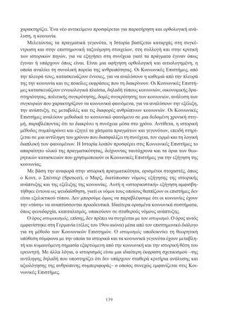 139
χαρακτηρίζει. Ένα νέο αντικείμενο προσφέρεται για παρατήρηση και ορθολογική ανά-
λυση, η κοινωνία.
Μελετώντας τα πραγματικά γεγονότα, η Ιστορία βασίζεται καταρχάς στη συγκέ-
ντρωση και στην επιστημονική ταξινόμηση στοιχείων, στη συλλογή και στην κριτική
των ιστορικών πηγών, για να εξηγήσει στη συνέχεια γιατί τα πράγματα έγιναν όπως
έγιναν ή υπάρχουν όπως είναι. Είναι μια αφήγηση ορθολογική και αιτιολογημένη, η
οποία αναλύει τη συνολική πορεία της ανθρωπότητας. Οι Κοινωνικές Επιστήμες, από
την πλευρά τους, κατασκευάζουν έννοιες, για να αναλύσουν η καθεμιά από την πλευρά
της την κοινωνία και τις ποικίλες εκφράσεις που τη διακρίνουν. Οι Κοινωνικές Επιστή-
μες κατασκευάζουν εννοιολογικά πλαίσια, δηλαδή τύπους κοινωνιών, οικονομικής δρα-
στηριότητας, πολιτικής συγκρότησης, δομές συγκρότησης των κοινωνιών, ανάλυση των
συγκυριών που χαρακτηρίζουν τα κοινωνικά φαινόμενα, για να αναλύσουν την εξέλιξη,
την ανάπτυξη, τις μεταβολές και τις διαφορές ανθρώπινων κοινωνιών. Οι Κοινωνικές
Επιστήμες αναλύουν μεθοδικά το κοινωνικό φαινόμενο σε μια δεδομένη χρονική στιγ-
μή, παραβλέποντας ότι το διακρίνει η συνέχεια μέσα στο χρόνο. Αντίθετα, η ιστορική
μέθοδος συμπληρώνει και εξηγεί τα χάσματα πραγμάτων και γεγονότων, επειδή στηρί-
ζεται σε μια αντίληψη του χρόνου που διασφαλίζει τη συνέχεια, τον ειρμό και τη λογική
διαπλοκή των φαινομένων. Η Ιστορία λοιπόν προσφέρει στις Κοινωνικές Επιστήμες το
απαραίτητο υλικό της πραγματικότητας, δείχνοντας ταυτόχρονα και τα όρια των θεω-
ρητικών κατασκευών που χρησιμοποιούν οι Κοινωνικές Επιστήμες για την εξήγηση της
κοινωνίας.
Με βάση την αναφορά στην ιστορική πραγματικότητα, ορισμένοι στοχαστές, όπως
ο Κοντ, ο Σπένσερ (Spencer), ο Μαρξ, διατύπωσαν νόμους εξήγησης της ιστορικής
ανάπτυξης και της εξέλιξης της κοινωνίας. Αυτή η «ιστορικιστική» εξήγηση αμφισβη-
τήθηκε έντονα ως ψευδαίσθηση, γιατί οι νόμοι τους οποίους θεσπίζουν οι επιστήμες δεν
είναι εξελικτικού τύπου. Δεν μπορούμε όμως να παραβλέψουμε ότι οι κοινωνίες έχουν
την «τάση» να αναπτύσσονται προοδευτικά. Ιδιαίτερα ορισμένα κοινωνικά συστήματα,
όπως φεουδαρχία, καπιταλισμός, υπακούουν σε σταθερούς νόμους ανάπτυξης.
Ο όρος ιστορικισμός, επίσης, δεν πρέπει να συγχέεται με τον ιστορισμό. Ο όρος αυτός
εμφανίστηκε στη Γερμανία (τέλος του 19ου αιώνα) μέσα από τον επιστημονικό διάλογο
για τη μέθοδο των Κοινωνικών Επιστημών. Ο ιστορισμός υποδεικνύει τη θεωρητική
υπόθεση σύμφωνα με την οποία τα ιστορικά και τα κοινωνικά γεγονότα έχουν μεταβλη-
τή και κυμαινόμενη σημασία εξαρτώμενη από την κοινωνική και την ιστορική θέση του
ερευνητή. Με άλλα λόγια, ο ιστορισμός είναι μια ιδιαίτερη έκφραση σχετικισμού –της
αντίληψης δηλαδή που υποστηρίζει ότι δεν υπάρχουν σταθερά κριτήρια ανάλυσης και
αξιολόγησης της ανθρώπινης συμπεριφοράς– ο οποίος συνεχώς εμφανίζεται στις Κοι-
νωνικές Επιστήμες.
 