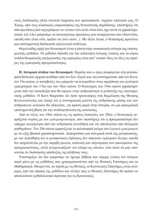 141
νικές διαδικασίες αλλά συνιστά έκφραση των προσωπικών, τυχαίων επιλογών μας. Ο
Χιουμ, από τους κλασικούς εκπροσώπους της θετικιστικής παράδοσης, υποστήριζε ότι
από προτάσεις που περιγράφουν το «είναι» (ότι αυτό είναι έτσι, έχει αυτά τα χαρακτηρι-
στικά, κτλ.) δεν μπορούμε να συναγάγουμε προτάσεις που αναφέρονται στο «δέον»(ότι,
επειδή κάτι είναι έτσι, πρέπει να γίνει αυτό...). Με άλλα λόγια, ο θετικισμός προτείνει
μια επιστημονική διαδικασία αξιολογικά ουδέτερη.
Θεμελιώδης αρχή του θετικισμού είναι η πίστη στην ουσιαστική ενότητα της επιστη-
μονικής μεθόδου. Οι μέθοδοι δηλαδή για την απόκτηση έγκυρης γνώσης και τα κύρια
στάδια θεωρητικής επεξεργασίας της εμπειρίας είναι κατ’ ουσίαν ίδιες σε όλες τις σφαί-
ρες της εμπειρικής πραγματικότητας.
II. Ιστορικά στάδια του θετικισμού: Παρόλο που ο όρος αναφέρεται στη φιλοσο-
φική θέση που αρχικά εκτέθηκε από τον Σεν–Σιμόν και, πιο συστηματικά, από τον Κοντ,
τον 19ο αιώνα, οι καταβολές του μπορούν να ανευρεθούν στην παράδοση του αγγλικού
εμπειρισμού του 17ου και του 18ου αιώνα. Ο θετικισμός του 19ου αιώνα χαρακτηρί-
ζεται από την αισιοδοξία που θα έφερνε στην ανθρωπότητα η ανάπτυξη της επιστημο-
νικής μεθόδου. Ο Κοντ θεωρούσε ότι ήταν πρωτοπόρος στη θεμελίωση της Θετικής
Κοινωνιολογίας και έλπιζε ότι η συστηματική μελέτη της ανθρώπινης φύσης και των
ανθρώπινων αναγκών θα οδηγούσε, για πρώτη φορά στην Ιστορία, σε μια πραγματική
επιστημονική βάση για την αναδιοργάνωση της κοινωνίας.
Από το τέλος του 19ου αιώνα ως τις πρώτες δεκαετίες του 20ού, ο θετικισμός εκ-
φράζεται κυρίως με τον εμπειροκριτικισμό, που υποστήριζε ότι η πραγματικότητα δεν
υπάρχει ανεξάρτητα από την ανθρώπινη συνείδηση και ότι αποτελείται από πλέγματα
αισθημάτων. Τον 20ό αιώνα εμφανίζεται το φιλοσοφικό ρεύμα του λογικού εμπειρισμού
με τα εξής βασικά χαρακτηριστικά: Διακηρύσσει μια πολεμική κατά της μεταφυσικής,
με την πεποίθηση ότι οι μεταφυσικές δηλώσεις δεν απαιτούν εμπειρικό έλεγχο, επειδή
δεν ασχολούνται με την ακριβή έρευνα, ανάλυση και ταξινόμηση των φαινομένων της
πραγματικότητας, αλλά αντιμετωπίζουν τον κόσμο ως σύνολο, έτσι ώστε να μην υπό-
κεινται σε διαδικασίες απόδειξης της αλήθειας τους.
Υποστηρίζει ότι δεν μπορούμε να έχουμε βέβαιη και νόμιμη γνώση του κόσμου
παρά μόνο με τις μεθόδους που χρησιμοποιούνται από τις Φυσικές Επιστήμες και τα
Μαθηματικά. Θεωρεί ότι, σε σχέση με τις Θετικές, οι Κοινωνικές Επιστήμες είναι ανώ-
ριμες από την άποψη της μεθόδου και τονίζει πως οι Θετικές Επιστήμες θα πρέπει να
αποτελέσουν μεθοδολογικό πρότυπο για τις Κοινωνικές.
 