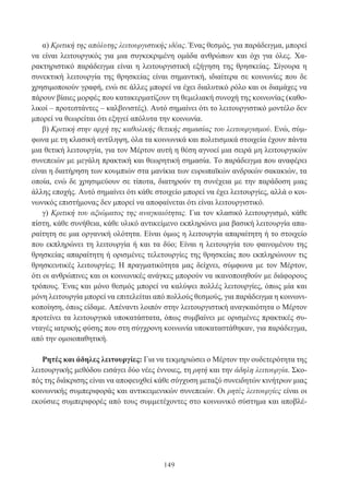 149
α) Κριτική της απόλυτης λειτουργιστικής ιδέας. Ένας θεσμός, για παράδειγμα, μπορεί
να είναι λειτουργικός για μια συγκεκριμένη ομάδα ανθρώπων και όχι για όλες. Χα-
ρακτηριστικό παράδειγμα είναι η λειτουργιστική εξήγηση της θρησκείας. Σίγουρα η
συνεκτική λειτουργία της θρησκείας είναι σημαντική, ιδιαίτερα σε κοινωνίες που δε
χρησιμοποιούν γραφή, ενώ σε άλλες μπορεί να έχει διαλυτικό ρόλο και οι διαμάχες να
πάρουν βίαιες μορφές που κατακερματίζουν τη θεμελιακή συνοχή της κοινωνίας (καθο-
λικοί – προτεστάντες – καλβινιστές). Αυτό σημαίνει ότι το λειτουργιστικό μοντέλο δεν
μπορεί να θεωρείται ότι εξηγεί απόλυτα την κοινωνία.
β) Κριτική στην αρχή της καθολικής θετικής σημασίας του λειτουργισμού. Ενώ, σύμ-
φωνα με τη κλασική αντίληψη, όλα τα κοινωνικά και πολιτισμικά στοιχεία έχουν πάντα
μια θετική λειτουργία, για τον Μέρτον αυτή η θέση αγνοεί μια σειρά μη λειτουργικών
συνεπειών με μεγάλη πρακτική και θεωρητική σημασία. Το παράδειγμα που αναφέρει
είναι η διατήρηση των κουμπιών στα μανίκια των ευρωπαϊκών ανδρικών σακακιών, τα
οποία, ενώ δε χρησιμεύουν σε τίποτα, διατηρούν τη συνέχεια με την παράδοση μιας
άλλης εποχής. Αυτό σημαίνει ότι κάθε στοιχείο μπορεί να έχει λειτουργίες, αλλά ο κοι-
νωνικός επιστήμονας δεν μπορεί να αποφαίνεται ότι είναι λειτουργιστικό.
γ) Κριτική του αξιώματος της αναγκαιότητας. Για τον κλασικό λειτουργισμό, κάθε
πίστη, κάθε συνήθεια, κάθε υλικό αντικείμενο εκπληρώνει μια βασική λειτουργία απα-
ραίτητη σε μια οργανική ολότητα. Είναι όμως η λειτουργία απαραίτητη ή το στοιχείο
που εκπληρώνει τη λειτουργία ή και τα δύο; Είναι η λειτουργία του φαινομένου της
θρησκείας απαραίτητη ή ορισμένες τελετουργίες της θρησκείας που εκπληρώνουν τις
θρησκευτικές λειτουργίες; Η πραγματικότητα μας δείχνει, σύμφωνα με τον Μέρτον,
ότι οι ανθρώπινες και οι κοινωνικές ανάγκες μπορούν να ικανοποιηθούν με διάφορους
τρόπους. Ένας και μόνο θεσμός μπορεί να καλύψει πολλές λειτουργίες, όπως μία και
μόνη λειτουργία μπορεί να επιτελείται από πολλούς θεσμούς, για παράδειγμα η κοινωνι-
κοποίηση, όπως είδαμε. Απέναντι λοιπόν στην λειτουργιστική αναγκαιότητα ο Μέρτον
προτείνει τα λειτουργικά υποκατάστατα, όπως συμβαίνει με ορισμένες πρακτικές συ-
νταγές ιατρικής φύσης που στη σύγχρονη κοινωνία υποκαταστάθηκαν, για παράδειγμα,
από την ομοιοπαθητική.
Ρητές και άδηλες λειτουργίες: Για να τεκμηριώσει ο Μέρτον την ουδετερότητα της
λειτουργικής μεθόδου εισάγει δύο νέες έννοιες, τη ρητή και την άδηλη λειτουργία. Σκο-
πός της διάκρισης είναι να αποφευχθεί κάθε σύγχυση μεταξύ συνειδητών κινήτρων μιας
κοινωνικής συμπεριφοράς και αντικειμενικών συνεπειών. Οι ρητές λειτουργίες είναι οι
εκούσιες συμπεριφορές από τους συμμετέχοντες στο κοινωνικό σύστημα και αποβλέ-
 