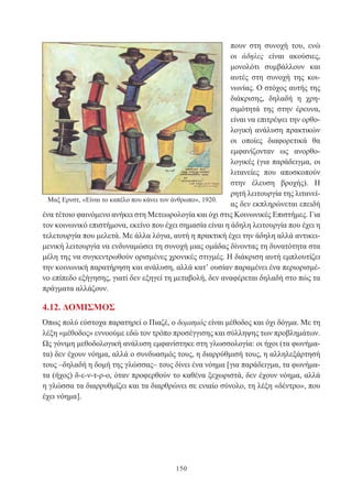 150
πουν στη συνοχή του, ενώ
οι άδηλες είναι ακούσιες,
μονολότι συμβάλλουν και
αυτές στη συνοχή της κοι-
νωνίας. Ο στόχος αυτής της
διάκρισης, δηλαδή η χρη-
σιμότητά της στην έρευνα,
είναι να επιτρέψει την ορθο-
λογική ανάλυση πρακτικών
οι οποίες διαφορετικά θα
εμφανίζονταν ως ανορθο-
λογικές (για παράδειγμα, οι
λιτανείες που αποσκοπούν
στην έλευση βροχής). Η
ρητή λειτουργία της λιτανεί-
ας δεν εκπληρώνεται επειδή
ένα τέτοιο φαινόμενο ανήκει στη Μετεωρολογία και όχι στις Κοινωνικές Επιστήμες. Για
τον κοινωνικό επιστήμονα, εκείνο που έχει σημασία είναι η άδηλη λειτουργία που έχει η
τελετουργία που μελετά. Με άλλα λόγια, αυτή η πρακτική έχει την άδηλη αλλά αντικει-
μενική λειτουργία να ενδυναμώσει τη συνοχή μιας ομάδας δίνοντας τη δυνατότητα στα
μέλη της να συγκεντρωθούν ορισμένες χρονικές στιγμές. Η διάκριση αυτή εμπλουτίζει
την κοινωνική παρατήρηση και ανάλυση, αλλά κατ’ ουσίαν παραμένει ένα περιορισμέ-
νο επίπεδο εξήγησης, γιατί δεν εξηγεί τη μεταβολή, δεν αναφέρεται δηλαδή στο πώς τα
πράγματα αλλάζουν.
4.12. ΔΟΜΙΣΜΟΣ
Όπως πολύ εύστοχα παρατηρεί ο Πιαζέ, ο δομισμός είναι μέθοδος και όχι δόγμα. Με τη
λέξη «μέθοδος» εννοούμε εδώ τον τρόπο προσέγγισης και σύλληψης των προβλημάτων.
Ως γόνιμη μεθοδολογική ανάλυση εμφανίστηκε στη γλωσσολογία: οι ήχοι (τα φωνήμα-
τα) δεν έχουν νόημα, αλλά ο συνδυασμός τους, η διαρρύθμισή τους, η αλληλεξάρτησή
τους –δηλαδή η δομή της γλώσσας– τους δίνει ένα νόημα [για παράδειγμα, τα φωνήμα-
τα (ήχος) δ-ε-ν-τ-ρ-ο, όταν προφερθούν το καθένα ξεχωριστά, δεν έχουν νόημα, αλλά
η γλώσσα τα διαρρυθμίζει και τα διαρθρώνει σε ενιαίο σύνολο, τη λέξη «δέντρο», που
έχει νόημα].
Μαξ Ερνστ, «Είναι το καπέλο που κάνει τον άνθρωπο», 1920.
 