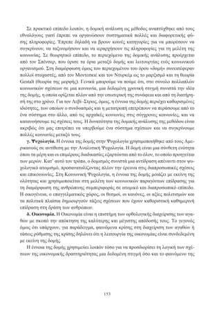 153
Σε πρακτικό επίπεδο λοιπόν, η δομική ανάλυση ως μέθοδος αναπτύχθηκε από τους
εθνολόγους γιατί έπρεπε να οργανώσουν συστηματικά πολλές και διαφορετικής φύ-
σης πληροφορίες. Έπρεπε δηλαδή να βρουν κοινές κατηγορίες για να μπορέσουν να
συγκρίνουν, να ταξινομήσουν και να ιεραρχήσουν τις πληροφορίες για τη μελέτη της
κοινωνίας. Σε θεωρητικό επίπεδο, το περιεχόμενο της δομικής ανάλυσης προέρχεται
από τον Σπένσερ, που όρισε τα όρια μεταξύ δομής και λειτουργίας ενός κοινωνικού
οργανισμού. Στη διαμόρφωση όμως του περιεχομένου του όρου «δομή» συνεισέφεραν
πολλοί στοχαστές, από τον Μοντεσκιέ και τον Ντυρκέμ ως το μαρξισμό και τη θεωρία
Gestalt (θεωρία της μορφής). Γενικά μπορούμε να πούμε ότι, στο σύνολο πολλαπλών
κοινωνικών σχέσεων σε μια κοινωνία, μια δεδομένη χρονική στιγμή συνιστά την ιδέα
της δομής, η οποία ορίζεται πλέον από την εσωτερική της συνάφεια και από τη διατήρη-
σή της στο χρόνο. Για τον Λεβί–Στρως, όμως, η έννοια της δομής περιέχει καθορισμένες
ιδιότητες, των οποίων ο συνδυασμός και η μετατροπή επιτρέπουν να περάσουμε από το
ένα σύστημα στο άλλο, από τις αρχαϊκές κοινωνίες στις σύγχρονες κοινωνίες, και να
κατανοήσουμε τις σχέσεις τους. Η δυνατότητα της δομικής ανάλυσης της μεθόδου είναι
ακριβώς ότι μας επιτρέπει να υπερβούμε ένα σύστημα σχέσεων και να συγκρίνουμε
πολλές κοινωνίες μεταξύ τους.
γ. Ψυχολογία. Η έννοια της δομής στην Ψυχολογία χρησιμοποιήθηκε από τους Αμε-
ρικανούς σε αντίθεση με την Αναλυτική Ψυχολογία. Η δομή είναι μια σύνθετη ενότητα
όπου τα μέρη και οι επιμέρους διαδικασίες εξαρτώνται από το όλον, το οποίο προηγείται
των μερών. Κατ’ αυτό τον τρόπο, ο δομισμός συνιστά μια αντίδραση απέναντι στον ψυ-
χολογικό ατομισμό, προσανατολίζοντας πλέον την έρευνα στις διαπροσωπικές σχέσεις
και επικοινωνίες. Στη Κοινωνική Ψυχολογία, η έννοια της δομής μοιάζει με εκείνη της
ολότητας και χρησιμοποιείται στη μελέτη των κοινωνικών παραγόντων επίδρασης για
τη διαμόρφωση της ανθρώπινης συμπεριφοράς σε ατομικό και διαπροσωπικό επίπεδο.
Η οικογένεια, ο επαγγελματικός χώρος, οι θεσμοί, οι κανόνες, οι αξίες πολιτισμών και
τα πολιτικά πλαίσια δημιουργούν τάξεις σχέσεων που έχουν καθοριστική καθημερινή
επίδραση στη δράση των ανθρώπων.
δ. Οικονομία. Η Οικονομία είναι η επιστήμη των ορθολογικής διαχείρισης των αγα-
θών με σκοπό την απόκτηση της καλύτερης και μέγιστης απόδοσής τους. Το γεγονός
όμως ότι υπάρχουν, για παράδειγμα, φαινόμενα κρίσης στη διαχείριση των αγαθών ή
τάσεις ρύθμισης της κρίσης δηλώνει ότι η λειτουργία της οικονομίας είναι συνδεδεμένη
με εκείνη της δομής.
Η έννοια της δομής χρησιμεύει λοιπόν τόσο για να προσδιορίσει τη λογική των σχέ-
σεων της οικονομικής δραστηριότητας μια δεδομένη στιγμή όσο και το φαινόμενο της
 