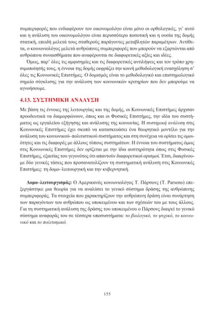 155
συμπεριφορές που ενδιαφέρουν τον οικονομολόγο είναι μόνο οι ορθολογικές, γι’ αυτό
και η ανάλυση του οικονομολόγου είναι περισσότερο ποσοτική και η ουσία της δομής
στατική, επειδή μελετά τους σταθερούς παράγοντες μεταβλητών παραμέτρων. Αντίθε-
τα, ο κοινωνιολόγος μελετά ανθρώπινες συμπεριφορές που μπορούν να εξαρτώνται από
ανθρώπινα συναισθήματα που αναφέρονται σε διαφορετικές αξίες και ιδέες.
Όμως, παρ’ όλες τις αμφισημίες και τις διαφορετικές αντιλήψεις και τον τρόπο χρη-
σιμοποίησής τους, η έννοια της δομής εκφράζει την κοινή μεθοδολογική ενασχόληση σ’
όλες τις Κοινωνικές Επιστήμες. Ο δομισμός είναι το μεθοδολογικό και επιστημολογικό
σημείο σύγκλισης για την ανάλυση των κοινωνικών κριτηρίων που δεν μπορούμε να
αγνοήσουμε.
4.13. ΣΥΣΤΗΜΙΚΗ ΑΝΑΛΥΣΗ
Με βάση τις έννοιες της λειτουργίας και της δομής, οι Κοινωνικές Επιστήμες άρχισαν
προοδευτικά να διαμορφώνουν, όπως και οι Φυσικές Επιστήμες, την ιδέα του συστή-
ματος ως εργαλείου εξήγησης και ανάλυσης της κοινωνίας. Η συστημική ανάλυση στις
Κοινωνικές Επιστήμες έχει σκοπό να κατασκευάσει ένα θεωρητικό μοντέλο για την
ανάλυση του κοινωνικού–πολιτιστικού συστήματος και στη συνέχεια να ορίσει τις ομοι-
ότητες και τις διαφορές με άλλους τύπους συστημάτων. Η έννοια του συστήματος όμως
στις Κοινωνικές Επιστήμες δεν ορίζεται με την ίδια αυστηρότητα όπως στις Φυσικές
Επιστήμες, εξαιτίας του γεγονότος ότι απαντούν διαφορετικοί ορισμοί. Έτσι, διακρίνου-
με δύο γενικές τάσεις που προσανατολίζουν τη συστηματική ανάλυση στις Κοινωνικές
Επιστήμες: τη δομο–λειτουργική και την κυβερνητική.
Δομο–λειτουργισμός: Ο Αμερικανός κοινωνιολόγος Τ. Πάρσονς (Τ. Parsons) επε-
ξεργάστηκε μια θεωρία για να αναλύσει το γενικό σύστημα δράσης της ανθρώπινης
συμπεριφοράς. Τα στοιχεία που χαρακτηρίζουν την ανθρώπινη δράση είναι συνάρτηση
των παραγόντων του ανθρώπου ως υποκειμένου και των σχέσεών του με τους άλλους.
Για τη συστηματική ανάλυση της δράσης του υποκειμένου ο Πάρσονς διαιρεί το γενικό
σύστημα αναφοράς του σε τέσσερα υποσυστήματα: το βιολογικό, το ψυχικό, το κοινω-
νικό και το πολιτισμικό.
 