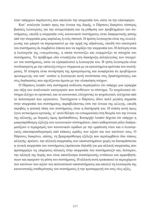 157
όταν υπάρχουν παράγοντες που απειλούν την ισορροπία του, ώστε να την επαναφέρει.
Κατ’ αναλογία λοιπόν προς την έννοια της δομής, ο Πάρσονς διακρίνει τέσσερις
βασικές λειτουργίες για την αντιμετώπιση και τη ρύθμιση των προβλημάτων του συ-
στήματος, επειδή η ισορροπία ενός κοινωνικού συστήματος είναι διαφορετικής φύσης
από την ισορροπία μιας καρέκλας ή ενός σπιτιού. Η πρώτη λειτουργία είναι της ολοκλή-
ρωσης και μπορεί να παρομοιαστεί με την αρχή της αδράνειας, επειδή στο εσωτερικό
του συστήματος δε συμβαίνει τίποτα που να ταράξει την ισορροπία του. Η δεύτερη είναι
η λειτουργία της ενσωμάτωσης, η οποία συντονίζει και εναρμονίζει τα στοιχεία του
συστήματος. Το πρόβλημα εδώ εντοπίζεται στη διακήρυξη αλληλεγγύης των στοιχεί-
ων του συστήματος, ώστε να εξασφαλιστεί η λειτουργία του. Η τρίτη λειτουργία είναι
συνδυασμένη με την επίτευξη στόχων σύμφωνα με τα κατεστημένα πρότυπα του συστή-
ματος. Η τέταρτη είναι συνάρτηση της προηγούμενης και αναφέρεται σε προβλήματα
προσαρμογής και κατ’ ουσίαν η λειτουργία αυτή συνίσταται στις δραστηριότητες και
στις διαδικασίες που σχετίζονται άμεσα με την υλοποίηση στόχων.
Ο Πάρσονς λοιπόν στη συστημική ανάλυση συμπεραίνει ότι υπάρχει μια ιεραρχία
και τάξη των αναλυτικών κατηγοριών που συνθέτουν το σύστημα. Το ψυχολογικό σύ-
στημα ελέγχει το οργανικό, και το κοινωνικό, ελέγχοντας το ψυχολογικό, ελέγχεται από
το πολιτισμικό που οργανώνει. Ταυτόχρονα ο Πάρσονς έδινε πολύ μεγάλη σημασία
στην ισορροπία του συστήματος, παραβλέποντας έτσι την έννοια της αλλαγής, επειδή
ακριβώς η φυσική τάση του συστήματος είναι η διατήρησή του. Η στάση αυτή όμως
έγινε αντικείμενο κριτικής, γι’ αυτό θέλησε να ενσωματώσει στη θεωρία του την έννοια
της αλλαγής, με δομικές όμως προϋποθέσεις. Καταρχήν λοιπόν δέχεται ότι υπάρχει η
μακροπρόθεσμη εξέλιξη των κοινωνικών συστημάτων, όπου καθοριστικό ρόλο διαδρα-
ματίζουν ο τεμαχισμός των κοινωνικών ομάδων με την εμφάνιση νέων και ο λειτουρ-
γικός επαναπροσδιορισμός από κάποιες ομάδες των αξιών και των κανόνων τους. Ο
Πάρσονς διακρίνει, επίσης, τη βραχυπρόθεσμη εξέλιξη που περιλαμβάνει δύο τύπους
αλλαγής: πρώτον, την αλλαγή ισορροπίας των υποσυστημάτων χωρίς να διαταράσσεται
η γενική ισορροπία του συστήματος (πρόκειται δηλαδή για μια αλλαγή ισορροπίας που
προσαρμόζει τις επιμέρους αλλαγές στην ισορροπία του συστήματος)• και, δεύτερον,
την αλλαγή της δομής που είναι αποτέλεσμα συσσώρευσης εντάσεων και αμφισβητή-
σεων και αφορούν τη φύση του συστήματος. Η αλλαγή αυτή τροποποιεί το περιεχόμενο
των κανόνων των αξιών του πολιτιστικού υποσυστήματος και απειλεί τη λειτουργία της
κανονιστικής σταθερότητας του συστήματος ή την προσαρμογή του στις νέες αξίες.
 