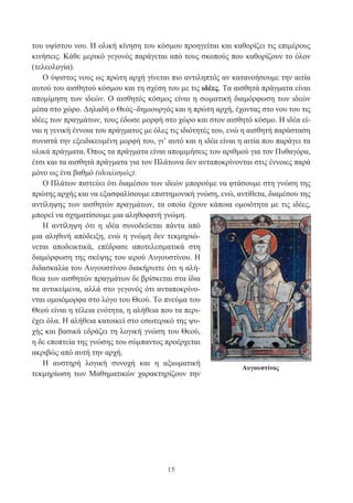 15
του υψίστου νου. Η ολική κίνηση του κόσμου προηγείται και καθορίζει τις επιμέρους
κινήσεις. Κάθε μερικό γεγονός παράγεται από τους σκοπούς που καθορίζουν το όλον
(τελεολογία).
Ο ύψιστος νους ως πρώτη αρχή γίνεται πιο αντιληπτός αν κατανοήσουμε την αιτία
αυτού του αισθητού κόσμου και τη σχέση του με τις ιδέες. Τα αισθητά πράγματα είναι
απομίμηση των ιδεών. Ο αισθητός κόσμος είναι η σωματική διαμόρφωση των ιδεών
μέσα στο χώρο. Δηλαδή ο Θεός–δημιουργός και η πρώτη αρχή, έχοντας στο νου του τις
ιδέες των πραγμάτων, τους έδωσε μορφή στο χώρο και στον αισθητό κόσμο. Η ιδέα εί-
ναι η γενική έννοια του πράγματος με όλες τις ιδιότητές του, ενώ η αισθητή παράσταση
συνιστά την εξειδικευμένη μορφή του, γι’ αυτό και η ιδέα είναι η αιτία που παράγει τα
υλικά πράγματα. Όπως τα πράγματα είναι απομιμήσεις του αριθμού για τον Πυθαγόρα,
έτσι και τα αισθητά πράγματα για τον Πλάτωνα δεν ανταποκρίνονται στις έννοιες παρά
μόνο ως ένα βαθμό (ιδεαλισμός).
Ο Πλάτων πιστεύει ότι διαμέσου των ιδεών μπορούμε να φτάσουμε στη γνώση της
πρώτης αρχής και να εξασφαλίσουμε επιστημονική γνώση, ενώ, αντίθετα, διαμέσου της
αντίληψης των αισθητών πραγμάτων, τα οποία έχουν κάποια ομοιότητα με τις ιδέες,
μπορεί να σχηματίσουμε μια αληθοφανή γνώμη.
Η αντίληψη ότι η ιδέα συνοδεύεται πάντα από
μια αληθινή απόδειξη, ενώ η γνώμη δεν τεκμηριώ-
νεται αποδεικτικά, επέδρασε αποτελεσματικά στη
διαμόρφωση της σκέψης του ιερού Αυγουστίνου. Η
διδασκαλία του Αυγουστίνου διακήρυττε ότι η αλή-
θεια των αισθητών πραγμάτων δε βρίσκεται στα ίδια
τα αντικείμενα, αλλά στο γεγονός ότι ανταποκρίνο-
νται ομοιόμορφα στο λόγο του Θεού. Το πνεύμα του
Θεού είναι η τέλεια ενότητα, η αλήθεια που τα περι-
έχει όλα. Η αλήθεια κατοικεί στο εσωτερικό της ψυ-
χής και βασικά εδράζει τη λογική γνώση του Θεού,
η δε εποπτεία της γνώσης του σύμπαντος προέρχεται
ακριβώς από αυτή την αρχή.
Η αυστηρή λογική συνοχή και η αξιωματική
τεκμηρίωση των Μαθηματικών χαρακτηρίζουν την
Αυγουστίνος
 