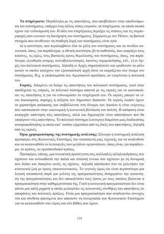 159
Τα στηρίγματα: Παράλληλα με τις απαιτήσεις, που αποβλέπουν στην αποδυνάμω-
ση του συστήματος, υπάρχει ένας άλλος τύπος εισροών, τα στηρίγματα, τα οποία σκοπό
έχουν την ενδυνάμωσή του. Η ιδέα του στηρίγματος περιέχει τις στάσεις και τις συμπε-
ριφορές που ευνοούν τη διατήρηση του συστήματος. Σύμφωνα με τον Ήστον, τα βασικά
στοιχεία που συνθέτουν τη σταθερή δομή του συστήματος είναι τρία:
α) η κοινότητα, που περιλαμβάνει όλα τα μέλη του συστήματος και τα συνδέει συ-
νεκτικά, όπως, για παράδειγμα, η εθνική κοινότητα, β) το καθεστώς, που εκφράζει τους
κανόνες, τις αξίες, τους βασικούς όρους θεμελίωσης του συστήματος, όπως, για παρά-
δειγμα, ελευθερία γνώμης, κοινοβουλευτισμός, κανόνες νομιμοποίησης, κτλ., γ) οι Αρ-
χές του πολιτικού συστήματος. Δηλαδή οι Αρχές σηματοδοτούν και οροθετούν το ρόλο
αυτών οι οποίοι κατέχουν την εξουσιαστική αρχή ώστε να εκφράζεται στο όνομα του
συστήματος. Π.χ. η επιδοκιμασία του Αμερικανού προέδρου, αν εγκρίνεται η πολιτική
του.
Εκροές. Απομένει να δούμε τις απαντήσεις του πολιτικού συστήματος, γιατί όταν
αποδέχεται τις εισροές, το πολιτικό σύστημα απαντά με τις εκροές για να ικανοποιή-
σει τις απαιτήσεις ή για να ενδυναμώσει τα στηρίγματά του. Οι εκροές μπορεί να εί-
ναι δικαιώματα, παροχές ή αύξηση των δημοσίων δαπανών. Οι εκροές λοιπόν έχουν
το χαρακτήρα απόφασης και επιβάλλονται στη δύναμη του Δικαίου ή είναι ενέργειες
που αποσκοπούν στην οικονομική ή κοινωνική βελτίωση του πολίτη. Η απόφαση είναι
καταρχήν απάντηση στις απαιτήσεις, αλλά και δημιουργία νέων απαιτήσεων που θα
επιφέρουν νέες απαντήσεις. Το πολιτικό σύστημα λειτουργεί διαμέσου μιας διαδικασίας
ανατροφοδότησης η οποία κατ’ ουσίαν εξαρτάται από τις δικές του απαντήσεις, δηλαδή
από τις εκροές.
Όρια χρησιμοποίησης της συστημικής ανάλυσης: Σίγουρα η συστημική ανάλυση
προσφέρει στις Κοινωνικές Επιστήμες την κατασκευή μιας τεχνικής για να αναλυθούν
και να κατανοηθούν οι λειτουργίες των μεγάλων οργανώσεων, όπως είναι, για παράδειγ-
μα, το κράτος, το ομοσπονδιακό κράτος.
Προσφέρει, επίσης, μια συνοπτική προσέγγιση στις πολλαπλές αλληλεπιδράσεις των
σχέσεων και αντικαθιστά την παλιά και στατική έννοια των σχέσεων με τη δυναμική
που διέπει και διακρίνει αυτές τις σχέσεις. Δηλαδή αποσκοπεί στο να μελετήσει την
κοινωνική ζωή με όρους επικοινωνιακούς. Το γεγονός όμως ότι είναι περισσότερο μια
λογική κατασκευή παρά μια μελέτη της πραγματικότητας δυσχεραίνει την κατανόη-
ση της πραγματικότητας και δεν αποκαλύπτει τους όρους με τους οποίους βιώνεται η
πραγματικότητα στην καθημερινότητα της. Γιατί η κοινωνική πραγματικότητα δεν είναι
πάντα μια απλή μηχανή η οποία μετατρέπει τις κοινωνικές συνθήκες και απαιτήσεις σε
αποφάσεις και πολιτικές πράξεις. Είναι μια πραγματικότητα που αναδεικνύει συνεχώς
νέα και σύνθετα φαινόμενα που απαιτούν τη συνεργασία των Κοινωνικών Επιστημών
για να κατανοηθούν στο εύρος και στο βάθος που έχουν.
 