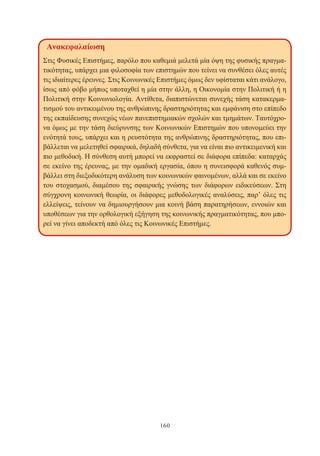 160
Ανακεφαλαίωση
Στις Φυσικές Επιστήμες, παρόλο που καθεμιά μελετά μία όψη της φυσικής πραγμα-
τικότητας, υπάρχει μια φιλοσοφία των επιστημών που τείνει να συνθέσει όλες αυτές
τις ιδιαίτερες έρευνες. Στις Κοινωνικές Επιστήμες όμως δεν υφίσταται κάτι ανάλογο,
ίσως από φόβο μήπως υποταχθεί η μία στην άλλη, η Οικονομία στην Πολιτική ή η
Πολιτική στην Κοινωνιολογία. Αντίθετα, διαπιστώνεται συνεχής τάση κατακερμα-
τισμού του αντικειμένου της ανθρώπινης δραστηριότητας και εμφάνιση στο επίπεδο
της εκπαίδευσης συνεχώς νέων πανεπιστημιακών σχολών και τμημάτων. Ταυτόχρο-
να όμως με την τάση διεύρυνσης των Κοινωνικών Επιστημών που υπονομεύει την
ενότητά τους, υπάρχει και η ρευστότητα της ανθρώπινης δραστηριότητας, που επι-
βάλλεται να μελετηθεί σφαιρικά, δηλαδή σύνθετα, για να είναι πιο αντικειμενική και
πιο μεθοδική. Η σύνθεση αυτή μπορεί να εκφραστεί σε διάφορα επίπεδα: καταρχάς
σε εκείνο της έρευνας, με την ομαδική εργασία, όπου η συνεισφορά καθενός συμ-
βάλλει στη διεξοδικότερη ανάλυση των κοινωνικών φαινομένων, αλλά και σε εκείνο
του στοχασμού, διαμέσου της σφαιρικής γνώσης των διάφορων ειδικεύσεων. Στη
σύγχρονη κοινωνική θεωρία, οι διάφορες μεθοδολογικές αναλύσεις, παρ’ όλες τις
ελλείψεις, τείνουν να δημιουργήσουν μια κοινή βάση παρατηρήσεων, εννοιών και
υποθέσεων για την ορθολογική εξήγηση της κοινωνικής πραγματικότητας, που μπο-
ρεί να γίνει αποδεκτή από όλες τις Κοινωνικές Επιστήμες.
 