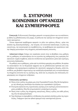 165
Εισαγωγή: Οι Κοινωνικές Επιστήμες μπορούν να προσεγγίσουν και να αναλύσουν,
με βάση τις μεθοδολογικές τους αρχές, τη φύση και την εξέλιξη των σύγχρονων κοινω-
νικών φαινομένων.
Τέτοια σημαντικά προβλήματα αφορούν το ρόλο του κράτους–έθνους –μέσα στα
πλαίσια της παγκοσμιοποίησης–, την ανεργία, τον κοινωνικό αποκλεισμό, το ρόλο της
οικογένειας, την καταστροφή του περιβάλλοντος, τα προβλήματα που προκύπτουν από
την ύπαρξη μειονοτήτων στις σύγχρονες πολυπολιτισμικές κοινωνίες.
Διδακτικοί στόχοι: Στόχος του κεφαλαίου αυτού είναι να βοηθήσει τους μαθητές
και τις μαθήτριες να κατανοήσουν ότι τα γεγονότα της καθημερινής τους εμπειρίας δεν
αποτελούν τυχαία συμβάντα, αλλά ότι συνδέονται και προκύπτουν μέσα από ευρύτερες
κοινωνικές διαδικασίες.
Οι μαθητές και οι μαθήτριες, μέσα από τη σύνδεση εμπειρίας και μεθόδου, θα πρέπει
να κατανοήσουν ότι τα θεωρητικά σχήματα και τα μεθοδολογικά πρότυπα που ανα-
πτύχθηκαν στα προηγούμενα κεφάλαια δεν αποτελούν αφηρημένες θεωρίες, αλλά ότι,
αντίθετα, μας βοηθούν σημαντικά με την κατάλληλη αξιοποίησή τους να κατανοήσουμε
τη σύγχρονη κοινωνία και τις εξελίξεις της, αλλά και τις ατομικές και συλλογικές συ-
μπεριφορές των σύγχρονων ανθρώπων.
Εισαγωγικές ερωτήσεις:
● Ποιος είναι ο ρόλος της χώρας μας στην Ευρωπαϊκή Ένωση; Πώς θα διατηρήσου-
με την εθνική μας ταυτότητα στα πλαίσια των ευρωπαϊκών εξελίξεων;
● Η ανεργία οφείλεται στις τεχνολογικές εξελίξεις ή σε ευρύτερες κοινωνικοοικονο-
μικές μεταβολές; Πώς θα αντιμετωπιστεί η αυξανόμενη ανεργία;
● Ποιος είναι ο ρόλος της σύγχρονης οικογένειας; Ποιος ο ρόλος του κάθε μέλους
της στη νέα πραγματικότητα;
● Έχει δικαίωμα να παρεμβαίνει ο άνθρωπος στις φυσικές εξελίξεις μέσω της τεχνο-
λογίας; Υπάρχουν όρια και ηθικοί φραγμοί στην επιστημονική έρευνα;
5. ΣΥΓΧΡΟΝΗ
ΚΟΙΝΩΝΙΚΗ ΟΡΓΑΝΩΣΗ
ΚΑΙ ΣΥΜΠΕΡΙΦΟΡΕΣ
 
