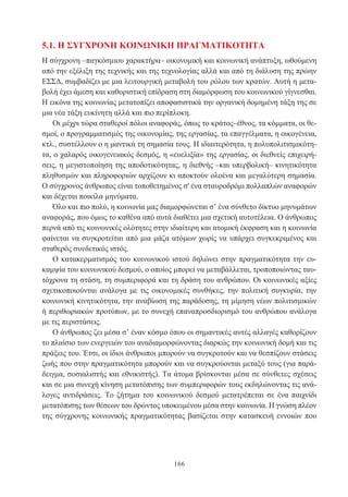 166
5.1. Η ΣΥΓΧΡΟΝΗ ΚΟΙΝΩΝΙΚΗ ΠΡΑΓΜΑΤΙΚΟΤΗΤΑ
Η σύγχρονη –παγκόσμιου χαρακτήρα– οικονομική και κοινωνική ανάπτυξη, ωθούμενη
από την εξέλιξη της τεχνικής και της τεχνολογίας αλλά και από τη διάλυση της πρώην
ΕΣΣΔ, συμβαδίζει με μια λειτουργική μεταβολή του ρόλου των κρατών. Αυτή η μετα-
βολή έχει άμεση και καθοριστική επίδραση στη διαμόρφωση του κοινωνικού γίγνεσθαι.
Η εικόνα της κοινωνίας μετατοπίζει αποφασιστικά την οργανική δομημένη τάξη της σε
μια νέα τάξη ευκίνητη αλλά και πιο περίπλοκη.
Οι μέχρι τώρα σταθεροί πόλοι αναφοράς, όπως το κράτος–έθνος, τα κόμματα, οι θε-
σμοί, ο προγραμματισμός της οικονομίας, της εργασίας, τα επαγγέλματα, η οικογένεια,
κτλ., συστέλλουν ο η μαντικά τη σημασία τους. Η ιδιαιτερότητα, η πολυπολιτισμικότη-
τα, ο χαλαρός οικογενειακός δεσμός, η «ευελιξία» της εργασίας, οι διεθνείς επιχειρή-
σεις, η μεγιστοποίηση της αποδοτικότητας, η διεθνής –και υπερβολική– κινητικότητα
πληθυσμών και πληροφοριών αρχίζουν κι αποκτούν ολοένα και μεγαλύτερη σημασία.
Ο σύγχρονος άνθρωπος είναι τοποθετημένος σ' ένα σταυροδρόμι πολλαπλών αναφορών
και δέχεται ποικίλα μηνύματα.
Όλο και πιο πολύ, η κοινωνία μας διαμορφώνεται σ’ ένα σύνθετο δίκτυο μηνυμάτων
αναφοράς, που όμως το καθένα από αυτά διαθέτει μια σχετική αυτοτέλεια. Ο άνθρωπος
περνά από τις κοινωνικές ολότητες στην ιδιαίτερη και ατομική έκφραση και η κοινωνία
φαίνεται να συγκροτείται από μια μάζα ατόμων χωρίς να υπάρχει συγκεκριμένος και
σταθερός συνδετικός ιστός.
Ο κατακερματισμός του κοινωνικού ιστού δηλώνει στην πραγματικότητα την ευ-
καμψία του κοινωνικού δεσμού, ο οποίος μπορεί να μεταβάλλεται, τροποποιώντας ταυ-
τόχρονα τη στάση, τη συμπεριφορά και τη δράση του ανθρώπου. Οι κοινωνικές αξίες
σχετικοποιούνται ανάλογα με τις οικονομικές συνθήκες, την πολιτική συγκυρία, την
κοινωνική κινητικότητα, την αναβίωση της παράδοσης, τη μίμηση νέων πολιτισμικών
ή περιθωριακών προτύπων, με το συνεχή επαναπροσδιορισμό του ανθρώπου ανάλογα
με τις περιστάσεις.
Ο άνθρωπος ζει μέσα σ’ έναν κόσμο όπου οι σημαντικές αυτές αλλαγές καθορίζουν
το πλαίσιο των ενεργειών του αναδιαμορφώνοντας διαρκώς την κοινωνική δομή και τις
πράξεις του. Έτσι, οι ίδιοι άνθρωποι μπορούν να συγκροτούν και να θεσπίζουν στάσεις
ζωής που στην πραγματικότητα μπορούν και να συγκρούονται μεταξύ τους (για παρά-
δειγμα, σοσιαλιστής και εθνικιστής). Τα άτομα βρίσκονται μέσα σε σύνθετες σχέσεις
και σε μια συνεχή κίνηση μετατόπισης των συμπεριφορών τους εκδηλώνοντας τις ανά-
λογες αντιδράσεις. Το ζήτημα του κοινωνικού δεσμού μετατρέπεται σε ένα παιχνίδι
μετατόπισης των θέσεων του δρώντος υποκειμένου μέσα στην κοινωνία. Η γνώση πλέον
της σύγχρονης κοινωνικής πραγματικότητας βασίζεται στην κατασκευή εννοιών που
 