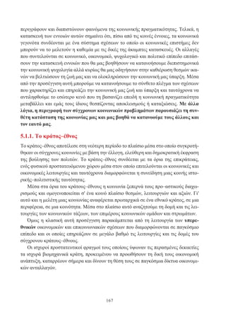 167
περιγράφουν και διαπιστώνουν φαινόμενα της κοινωνικής πραγματικότητας. Τελικά, η
κατασκευή των εννοιών αυτών σημαίνει ότι, πίσω από τις κοινές έννοιες, τα κοινωνικά
γεγονότα συνδέονται με ένα σύστημα σχέσεων το οποίο οι κοινωνικές επιστήμες δεν
μπορούν να το μελετούν η καθεμία με τις δικές της άκαμπτες κατασκευές. Οι αλλαγές
που συντελούνται σε κοινωνικό, οικονομικό, ψυχολογικό και πολιτικό επίπεδο επιτάσ-
σουν την κατασκευή εννοιών που θα μας βοηθήσουν να κατανοήσουμε διεπιστημονικά
την κοινωνική ψυχολογία αλλά κυρίως θα μας οδηγήσουν στην καθιέρωση θεσμών ικα-
νών να βελτιώσουν τη ζωή μας και να ολοκληρώσουν την κοινωνική μας ύπαρξη. Μέσα
από την προσέγγιση αυτή μπορούμε να κατανοήσουμε το σύνθετο πλέγμα των σχέσεων
που χαρακτηρίζει και επηρεάζει την κοινωνική μας ζωή και ύπαρξη και ταυτόχρονα να
αντιληφθούμε το εσώτερο κενό που τη βασανίζει επειδή η κοινωνική πραγματικότητα
μεταβάλλει και εμάς τους ίδιους θεσπίζοντας αποκλεισμούς ή καταξιώσεις. Με άλλα
λόγια, η περιγραφή των σύγχρονων κοινωνικών προβλημάτων παρουσιάζει τη συν-
θέτη κατάσταση της κοινωνίας μας και μας βοηθά να κατανοούμε τους άλλους και
τον εαυτό μας.
5.1.1. Το κράτος–έθνος
Το κράτος–έθνος αποτέλεσε στη νεότερη περίοδο το πλαίσιο μέσα στο οποίο συγκροτή-
θηκαν οι σύγχρονες κοινωνίες με βάση την έλλογη, ελεύθερη και δημοκρατική έκφραση
της βούλησης των πολιτών. Το κράτος–έθνος συνδέεται με τα όρια της επικράτειας,
ενός φυσικού προστατευόμενου χώρου μέσα στον οποίο επιτελούνται οι κοινωνικές και
οικονομικές λειτουργίες και ταυτόχρονα διαμορφώνεται η συνείδηση μιας κοινής ιστο-
ρικής–πολιτιστικής ταυτότητας.
Μέσα στα όρια του κράτους–έθνους η κοινωνία ξεπερνά τους προ–αστικούς διαχω-
ρισμούς και ομογενοποιείται σ' ένα κοινό πλαίσιο θεσμών, λειτουργιών και αξιών. Γι'
αυτό και η μελέτη μιας κοινωνίας αναφέρεται πρωταρχικά σε ένα εθνικό κράτος, σε μια
περιφέρεια, σε μια κοινότητα. Μέσα στο πλαίσιο αυτό αναζητούμε τη δομή και τις λει-
τουργίες των κοινωνικών τάξεων, των επιμέρους κοινωνικών ομάδων και στρωμάτων.
Όμως η κλασική αυτή προσέγγιση παρακάμπτεται από τη λειτουργία των υπερε-
θνικών οικονομικών και επικοινωνιακών σχέσεων που διαμορφώνονται σε παγκόσμιο
επίπεδο και οι οποίες επηρεάζουν σε μεγάλο βαθμό τις λειτουργίες και τις δομές του
σύγχρονου κράτους–έθνους.
Οι ισχυροί προστατευτικοί φραγμοί τους οποίους ύψωναν τις περασμένες δεκαετίες
τα ισχυρά βιομηχανικά κράτη, προκειμένου να προωθήσουν τη δική τους οικονομική
ανάπτυξη, καταρρέουν σήμερα και δίνουν τη θέση τους σε παγκόσμια δίκτυα οικονομι-
κών ανταλλαγών.
 